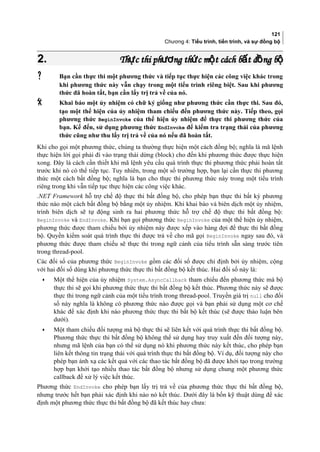 121
Chương 4: Tiểu trình, tiến trình, và sự đồng bộ
2.2. Th c thi ph ng th c m t cách b t đ ng bự ươ ứ ộ ấ ồ ộTh c thi ph ng th c m t cách b t đ ng bự ươ ứ ộ ấ ồ ộ
 Bạn cần thực thi một phương thức và tiếp tục thực hiện các công việc khác trong
khi phương thức này vẫn chạy trong một tiểu trình riêng biệt. Sau khi phương
thức đã hoàn tất, bạn cần lấy trị trả về của nó.
 Khai báo một ủy nhiệm có chữ ký giống như phương thức cần thực thi. Sau đó,
tạo một thể hiện của ủy nhiệm tham chiếu đến phương thức này. Tiếp theo, gọi
phương thức BeginInvoke của thể hiện ủy nhiệm để thực thi phương thức của
bạn. Kế đến, sử dụng phương thức EndInvoke để kiểm tra trạng thái của phương
thức cũng như thu lấy trị trả về của nó nếu đã hoàn tất.
Khi cho gọi một phương thức, chúng ta thường thực hiện một cách đồng bộ; nghĩa là mã lệnh
thực hiện lời gọi phải đi vào trạng thái dừng (block) cho đến khi phương thức được thực hiện
xong. Đây là cách cần thiết khi mã lệnh yêu cầu quá trình thực thi phương thức phải hoàn tất
trước khi nó có thể tiếp tục. Tuy nhiên, trong một số trường hợp, bạn lại cần thực thi phương
thức một cách bất đồng bộ; nghĩa là bạn cho thực thi phương thức này trong một tiểu trình
riêng trong khi vẫn tiếp tục thực hiện các công việc khác.
.NET Framework hỗ trợ chế độ thực thi bất đồng bộ, cho phép bạn thực thi bất kỳ phương
thức nào một cách bất đồng bộ bằng một ủy nhiệm. Khi khai báo và biên dịch một ủy nhiệm,
trình biên dịch sẽ tự động sinh ra hai phương thức hỗ trợ chế độ thực thi bất đồng bộ:
BeginInvoke và EndInvoke. Khi bạn gọi phương thức BeginInvoke của một thể hiện ủy nhiệm,
phương thức được tham chiếu bởi ủy nhiệm này được xếp vào hàng đợi để thực thi bất đồng
bộ. Quyền kiểm soát quá trình thực thi được trả về cho mã gọi BeginInvoke ngay sau đó, và
phương thức được tham chiếu sẽ thực thi trong ngữ cảnh của tiểu trình sẵn sàng trước tiên
trong thread-pool.
Các đối số của phương thức BeginInvoke gồm các đối số được chỉ định bởi ủy nhiệm, cộng
với hai đối số dùng khi phương thức thực thi bất đồng bộ kết thúc. Hai đối số này là:
• Một thể hiện của ủy nhiệm System.AsyncCallback tham chiếu đến phương thức mà bộ
thực thi sẽ gọi khi phương thức thực thi bất đồng bộ kết thúc. Phương thức này sẽ được
thực thi trong ngữ cảnh của một tiểu trình trong thread-pool. Truyền giá trị null cho đối
số này nghĩa là không có phương thức nào được gọi và bạn phải sử dụng một cơ chế
khác để xác định khi nào phương thức thực thi bất bộ kết thúc (sẽ được thảo luận bên
dưới).
• Một tham chiếu đối tượng mà bộ thực thi sẽ liên kết với quá trình thực thi bất đồng bộ.
Phương thức thực thi bất đồng bộ không thể sử dụng hay truy xuất đến đối tượng này,
nhưng mã lệnh của bạn có thể sử dụng nó khi phương thức này kết thúc, cho phép bạn
liên kết thông tin trạng thái với quá trình thực thi bất đồng bộ. Ví dụ, đối tượng này cho
phép bạn ánh xạ các kết quả với các thao tác bất đồng bộ đã được khởi tạo trong trường
hợp bạn khởi tạo nhiều thao tác bất đồng bộ nhưng sử dụng chung một phương thức
callback để xử lý việc kết thúc.
Phương thức EndInvoke cho phép bạn lấy trị trả về của phương thức thực thi bất đồng bộ,
nhưng trước hết bạn phải xác định khi nào nó kết thúc. Dưới đây là bốn kỹ thuật dùng để xác
định một phương thức thực thi bất đồng bộ đã kết thúc hay chưa:
 