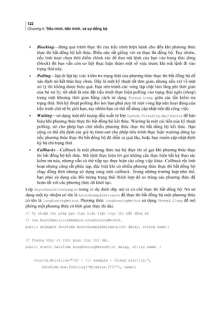 122
Chương 4: Tiểu trình, tiến trình, và sự đồng bộ
• Blocking—dừng quá trình thực thi của tiểu trình hiện hành cho đến khi phương thức
thực thi bất đồng bộ kết thúc. Điều này rất giống với sự thực thi đồng bộ. Tuy nhiên,
nếu linh hoạt chọn thời điểm chính xác để đưa mã lệnh của bạn vào trạng thái dừng
(block) thì bạn vẫn còn cơ hội thực hiện thêm một số việc trước khi mã lệnh đi vào
trạng thái này.
• Polling—lặp đi lặp lại việc kiểm tra trạng thái của phương thức thực thi bất đồng bộ để
xác định nó kết thúc hay chưa. Đây là một kỹ thuật rất đơn giản, nhưng nếu xet về măt
xư ly thi không đươc hiêu qua. Bạn nên tránh các vòng lặp chặt làm lãng phí thời gian
của bộ xử lý; tốt nhất là nên đặt tiểu trình thực hiện polling vào trạng thái nghỉ (sleep)
trong một khoảng thời gian bằng cách sử dụng Thread.Sleep giữa các lần kiểm tra
trạng thái. Bởi ky thuât polling đoi hoi bạn phai duy tri môt vong lăp nên hoạt đông cua
tiểu trình chơ se bi giới hạn, tuy nhiên bạn co thê dễ dàng câp nhât tiến đô công viêc.
• Waiting—sử dụng một đối tượng dẫn xuất từ lớp System.Threading.WaitHandle để báo
hiệu khi phương thức thực thi bất đồng bộ kết thúc. Waiting là một cải tiến của kỹ thuật
polling, nó cho phép bạn chờ nhiều phương thức thực thi bất đồng bộ kết thúc. Bạn
cũng có thể chỉ định các giá trị time-out cho phép tiểu trình thực hiện waiting dừng lại
nếu phương thức thực thi bất đồng bộ đã diễn ra quá lâu, hoặc bạn muốn cập nhật định
kỳ bộ chỉ trạng thái.
• Callbacks—Callback là một phương thức mà bộ thực thi sẽ gọi khi phương thức thực
thi bất đồng bộ kết thúc. Mã lệnh thực hiện lời gọi không cần thực hiện bất kỳ thao tác
kiểm tra nào, nhưng vẫn có thể tiếp tục thực hiện các công việc khác. Callback rất linh
hoạt nhưng cũng rất phức tạp, đặc biệt khi có nhiều phương thức thực thi bất đồng bộ
chạy đồng thời nhưng sử dụng cùng một callback. Trong những trường hợp như thế,
bạn phải sử dụng các đối tượng trạng thái thích hợp để so trùng các phương thức đã
hoàn tất với các phương thức đã khởi tạo.
Lớp AsyncExecutionExample trong ví dụ dưới đây mô tả cơ chế thực thi bất đồng bộ. Nó sử
dụng một ủy nhiệm có tên là AsyncExampleDelegate để thực thi bất đồng bộ một phương thức
có tên là LongRunningMethod. Phương thức LongRunningMethod sử dụng Thread.Sleep để mô
phỏng một phương thức có thời gian thực thi dài.
// Ủy nhiệm cho phép bạn thực hiện việc thực thi bất đồng bộ
// của AsyncExecutionExample.LongRunningMethod.
public delegate DateTime AsyncExampleDelegate(int delay, string name);
// Phương thức có thời gian thực thi dài.
public static DateTime LongRunningMethod(int delay, string name) {
Console.WriteLine({0} : {1} example - thread starting.,
DateTime.Now.ToString(HH:mm:ss.ffff), name);
 