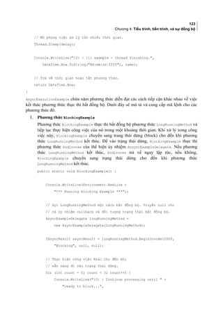 123
Chương 4: Tiểu trình, tiến trình, và sự đồng bộ
// Mô phỏng việc xử lý tốn nhiều thời gian.
Thread.Sleep(delay);
Console.WriteLine({0} : {1} example - thread finishing.,
DateTime.Now.ToString(HH:mm:ss.ffff), name);
// Trả về thời gian hoàn tất phương thức.
return DateTime.Now;
}
AsyncExecutionExample chứa năm phương thức diễn đạt các cách tiếp cận khác nhau về việc
kết thúc phương thức thực thi bất đồng bộ. Dưới đây sẽ mô tả và cung cấp mã lệnh cho các
phương thức đó.
1. Phương thức BlockingExample
Phương thức BlockingExample thực thi bất đồng bộ phương thức LongRunningMethod và
tiếp tục thực hiện công việc của nó trong một khoảng thời gian. Khi xử lý xong công
việc này, BlockingExample chuyển sang trang thái dừng (block) cho đến khi phương
thức LongRunningMethod kết thúc. Để vào trạng thái dừng, BlockingExample thực thi
phương thức EndInvoke của thể hiện ủy nhiệm AnsyncExampleDelegate. Nếu phương
thức LongRunningMethod kết thúc, EndInvoke trả về ngay lập tức, nếu không,
BlockingExample chuyển sang trạng thái dừng cho đến khi phương thức
LongRunningMethod kết thúc.
public static void BlockingExample() {
Console.WriteLine(Environment.NewLine +
*** Running Blocking Example ***);
// Gọi LongRunningMethod một cách bất đồng bộ. Truyền null cho
// cả ủy nhiệm callback và đối tượng trạng thái bất đồng bộ.
AsyncExampleDelegate longRunningMethod =
new AsyncExampleDelegate(LongRunningMethod);
IAsyncResult asyncResult = longRunningMethod.BeginInvoke(2000,
Blocking, null, null);
// Thực hiện công việc khác cho đến khi
// sẵn sàng đi vào trạng thái dừng.
for (int count = 0; count  3; count++) {
Console.WriteLine({0} : Continue processing until  +
ready to block...,
 