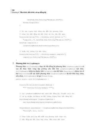 124
Chương 4: Tiểu trình, tiến trình, và sự đồng bộ
DateTime.Now.ToString(HH:mm:ss.ffff));
Thread.Sleep(200);
}
// Đi vào trạng thái dừng cho đến khi phương thức
// thực thi bất đồng bộ kết thúc và thu lấy kết quả.
Console.WriteLine({0} : Blocking until method is  +
complete..., DateTime.Now.ToString(HH:mm:ss.ffff));
DateTime completion =
longRunningMethod.EndInvoke(asyncResult);
// Hiển thị thông tin kết thúc.
Console.WriteLine({0} : Blocking example complete.,
completion.ToString(HH:mm:ss.ffff));
}
2. Phương thức PollingExample
Phương thức PollingExample thực thi bất đồng bộ phương thức LongRunningMethod và
sau đó thực hiện vòng lặp polling cho đến khi LongRunningMethod kết thúc.
PollingExample kiểm tra thuộc tính IsComplete của thể hiện IAsyncResult (được trả về
bởi BeginInvoke) để xác định phương thức LongRunningMethod đã kết thúc hay chưa,
nếu chưa, PollingExample sẽ gọi Thread.Sleep.
public static void PollingExample() {
Console.WriteLine(Environment.NewLine +
*** Running Polling Example ***);
// Gọi LongRunningMethod một cách bất đồng bộ. Truyền null cho
// cả ủy nhiệm callback và đối tượng trạng thái bất đồng bộ.
AsyncExampleDelegate longRunningMethod =
new AsyncExampleDelegate(LongRunningMethod);
IAsyncResult asyncResult = longRunningMethod.BeginInvoke(2000,
Polling, null, null);
// Thực hiện polling để kiểm tra phương thức thực thi
// bất đồng bộ kết thúc hay chưa. Nếu chưa kết thúc
 