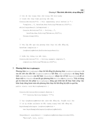 125
Chương 4: Tiểu trình, tiến trình, và sự đồng bộ
// thì đi vào trạng thái chờ trong 300 mini-giây
// trước khi thực hiện polling lần nữa.
Console.WriteLine({0} : Poll repeatedly until method is  +
complete..., DateTime.Now.ToString(HH:mm:ss.ffff));
while(!asyncResult.IsCompleted) {
Console.WriteLine({0} : Polling...,
DateTime.Now.ToString(HH:mm:ss.ffff));
Thread.Sleep(300);
}
// Thu lấy kết quả của phương thức thực thi bất đồng bộ.
DateTime completion =
longRunningMethod.EndInvoke(asyncResult);
// Hiển thị thông tin kết thúc.
Console.WriteLine({0} : Polling example complete.,
completion.ToString(HH:mm:ss.ffff));
}
3. Phương thức WaitingExample
Phương thức WaitingExample thực thi bất đồng bộ phương thức LongRunningExample và
sau đó chờ cho đến khi LongRunningMethod kết thúc. WaitingExample sử dụng thuộc
tính AsyncWaitHandle của thể hiện IAsyncResult (được trả về bởi BeginInvoke) để có
được một WaitHandle và sau đó gọi phương thức WaitOne của WaitHandle. Việc sử dụng
giá trị time-out cho phép WaitingExample dừng quá trình đợi để thực hiện công việc
khác hoặc dừng hoàn toàn nếu phương thức thực thi bất đồng bộ diễn ra quá lâu.
public static void WaitingExample() {
Console.WriteLine(Environment.NewLine +
*** Running Waiting Example ***);
// Gọi LongRunningMethod một cách bất đồng bộ. Truyền null cho
// cả ủy nhiệm callback và đối tượng trạng thái bất đồng bộ.
AsyncExampleDelegate longRunningMethod =
new AsyncExampleDelegate(LongRunningMethod);
IAsyncResult asyncResult = longRunningMethod.BeginInvoke(2000,
Waiting, null, null);
 