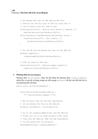 126
Chương 4: Tiểu trình, tiến trình, và sự đồng bộ
// Đợi phương thức thực thi bất đồng bộ kết thúc.
// Time-out sau 300 mili-giây và hiển thị trạng thái ra
// cửa sổ Console trước khi tiếp tục đợi.
Console.WriteLine({0} : Waiting until method is complete...,
DateTime.Now.ToString(HH:mm:ss.ffff));
while(!asyncResult.AsyncWaitHandle.WaitOne(300, false)) {
Console.WriteLine({0} : Wait timeout...,
DateTime.Now.ToString(HH:mm:ss.ffff));
}
// Thu lấy kết quả của phương thức thực thi bất đồng bộ.
DateTime completion =
longRunningMethod.EndInvoke(asyncResult);
// Hiển thị thông tin kết thúc.
Console.WriteLine({0} : Waiting example complete.,
completion.ToString(HH:mm:ss.ffff));
}
4. Phương thức WaitAllExample
Phương thức WaitAllExample thực thi bất đồng bộ phương thức LongRunningMethod
nhiều lần và sau đó sử dụng mảng các đối tượng WaitHandle để đợi cho đến khi tất cả
các phương thức kết thúc.
public static void WaitAllExample() {
Console.WriteLine(Environment.NewLine +
*** Running WaitAll Example ***);
// Một ArrayList chứa các thể hiện IAsyncResult
// cho các phương thức thực thi bất đồng bộ.
ArrayList asyncResults = new ArrayList(3);
// Gọi ba lần LongRunningMethod một cách bất đồng bộ.
// Truyền null cho cả ủy nhiệm callback và đối tượng
// trạng thái bất đồng bộ. Thêm thể hiện IAsyncResult
// cho mỗi phương thức vào ArrayList.
AsyncExampleDelegate longRunningMethod =
 