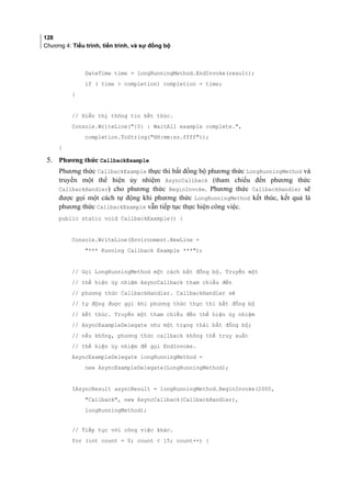 128
Chương 4: Tiểu trình, tiến trình, và sự đồng bộ
DateTime time = longRunningMethod.EndInvoke(result);
if ( time  completion) completion = time;
}
// Hiển thị thông tin kết thúc.
Console.WriteLine({0} : WaitAll example complete.,
completion.ToString(HH:mm:ss.ffff));
}
5. Phương thức CallbackExample
Phương thức CallbackExample thực thi bất đồng bộ phương thức LongRunningMethod và
truyền một thể hiện ủy nhiệm AsyncCallback (tham chiếu đến phương thức
CallbackHandler) cho phương thức BeginInvoke. Phương thức CallbackHandler sẽ
được gọi một cách tự động khi phương thức LongRunningMethod kết thúc, kết quả là
phương thức CallbackExample vẫn tiếp tục thực hiện công việc.
public static void CallbackExample() {
Console.WriteLine(Environment.NewLine +
*** Running Callback Example ***);
// Gọi LongRunningMethod một cách bất đồng bộ. Truyền một
// thể hiện ủy nhiệm AsyncCallback tham chiếu đến
// phương thức CallbackHandler. CallbackHandler sẽ
// tự động được gọi khi phương thức thực thi bất đồng bộ
// kết thúc. Truyền một tham chiếu đến thể hiện ủy nhiệm
// AsyncExampleDelegate như một trạng thái bất đồng bộ;
// nếu không, phương thức callback không thể truy xuất
// thể hiện ủy nhiệm để gọi EndInvoke.
AsyncExampleDelegate longRunningMethod =
new AsyncExampleDelegate(LongRunningMethod);
IAsyncResult asyncResult = longRunningMethod.BeginInvoke(2000,
Callback, new AsyncCallback(CallbackHandler),
longRunningMethod);
// Tiếp tục với công việc khác.
for (int count = 0; count  15; count++) {
 