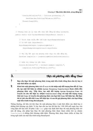 129
Chương 4: Tiểu trình, tiến trình, và sự đồng bộ
Console.WriteLine({0} : Continue processing...,
DateTime.Now.ToString(HH:mm:ss.ffff));
Thread.Sleep(200);
}
}
// Phương thức xử lý việc kết thúc bất đồng bộ bằng callbacks.
public static void CallbackHandler(IAsyncResult result) {
// Trích tham chiếu đến thể hiện AsyncExampleDelegate
// từ thể hiện IAsyncResult.
AsyncExampleDelegate longRunningMethod =
(AsyncExampleDelegate)result.AsyncState;
// Thu lấy kết quả của phương thức thực thi bất đồng bộ.
DateTime completion = longRunningMethod.EndInvoke(result);
// Hiển thị thông tin kết thúc.
Console.WriteLine({0} : Callback example complete.,
completion.ToString(HH:mm:ss.ffff));
}
3.3. Th c thi ph ng th c b ng Timerự ươ ứ ằTh c thi ph ng th c b ng Timerự ươ ứ ằ
 Bạn cần thực thi một phương thức trong một tiểu trình riêng theo chu kỳ hay ở
một thời điểm xác định.
 Khai báo một phương thức trả về void và chỉ nhận một đối tượng làm đối số. Sau
đó, tạo một thể hiện ủy nhiệm System.Threading.TimerCallback tham chiếu đến
phương thức này. Tiếp theo, tạo một đối tượng System.Threading.Timer và
truyền nó cho thể hiện ủy nhiệm TimerCallback cùng với một đối tượng trạng
thái mà Timer sẽ truyền cho phương thức của bạn khi Timer hết hiệu lực. Bộ thực
thi sẽ chờ cho đến khi Timer hết hiệu lực và sau đó gọi phương thức của bạn bằng
một tiểu trình trong thread-pool.
Thông thường, rất hữu ích khi thực thi một phương thức ở một thời điểm xác định hay ở
những thời khoảng xác định. Ví dụ, bạn cần sao lưu dữ liệu lúc 1:00 AM mỗi ngày hay xóa
vùng đệm dữ liệu mỗi 20 phút. Lớp Timer giúp việc định thời thực thi một phương thức trở
nên dễ dàng, cho phép bạn thực thi một phương thức được tham chiếu bởi ủy nhiệm
TimerCallback ở những thời khoảng nhất định. Phương thức được tham chiếu sẽ thực thi
trong ngữ cảnh của một tiểu trình trong thread-pool.
 