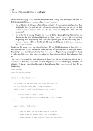 130
Chương 4: Tiểu trình, tiến trình, và sự đồng bộ
Khi tạo một đối tượng Timer, bạn cần chỉ định hai thời khoảng (thời khoảng có thể được chỉ
định là các giá trị kiểu int, long, uint, hay System.TimeSpan):
• Giá trị đầu tiên là thời gian trễ (tính bằng mili-giây) để phương thức của bạn được thực
thi lần đầu tiên. Chỉ định giá trị 0 để thực thi phương thức ngay lập tức, và chỉ định
System.Threading.Timeout.Infinite để tạo Timer ở trạng thái chưa bắt đầu
(unstarted).
• Giá trị thứ hai là khoảng thời gian mà Timer sẽ lặp lại việc gọi phương thức của bạn sau
lần thực thi đầu tiên. Nếu bạn chỉ định giá trị 0 hay Timeout.Infinite thì Timer chỉ thực
thi phương thức một lần duy nhất (với điều kiện thời gian trễ ban đầu không phải là
Timeout.Infinite). Đối số thứ hai có thể cung cấp bằng các trị kiểu int, long, uint,
hay System.TimeSpan.
Sau khi tạo đối tượng Timer, bạn cũng có thể thay đổi các thời khoảng được sử dụng bởi Timer
bằng phương thức Change, nhưng bạn không thể thay đổi phương thức sẽ được gọi. Khi đã
dùng xong Timer, bạn nên gọi phương thức Timer.Depose để giải phóng tài nguyên hệ thống
bị chiếm giữ bởi Timer. Việc hủy Timer cũng hủy luôn phương thức đã được định thời thực
thi.
Lớp TimerExample dưới đây trình bày cách sử dụng Timer để gọi một phương thức có tên là
TimerHandler. Ban đầu, Timer được cấu hình để gọi TimerHandler sau hai giây và lặp lại sau
một giây. Ví dụ này cũng trình bày cách sử dụng phương thức Timer.Change để thay đổi các
thời khoảng.
using System;
using System.Threading;
public class TimerExample {
// Phương thức sẽ được thực khi Timer hết hiệu lực.
// Hiển thị một thông báo ra cửa sổ Console.
private static void TimerHandler(object state) {
Console.WriteLine({0} : {1},
DateTime.Now.ToString(HH:mm:ss.ffff), state);
}
public static void Main() {
// Tạo một thể hiện ủy nhiệm TimerCallback mới
// tham chiếu đến phương thức tĩnh TimerHandler.
// TimerHandler sẽ được gọi khi Timer hết hiệu lực.
 