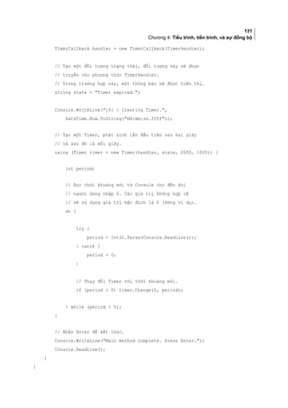 131
Chương 4: Tiểu trình, tiến trình, và sự đồng bộ
TimerCallback handler = new TimerCallback(TimerHandler);
// Tạo một đối tượng trạng thái, đối tượng này sẽ được
// truyền cho phương thức TimerHandler.
// Trong trường hợp này, một thông báo sẽ được hiển thị.
string state = Timer expired.;
Console.WriteLine({0} : Creating Timer.,
DateTime.Now.ToString(HH:mm:ss.ffff));
// Tạo một Timer, phát sinh lần đầu tiên sau hai giây
// và sau đó là mỗi giây.
using (Timer timer = new Timer(handler, state, 2000, 1000)) {
int period;
// Đọc thời khoảng mới từ Console cho đến khi
// người dùng nhập 0. Các giá trị không hợp lệ
// sẽ sử dụng giá trị mặc định là 0 (dừng ví dụ).
do {
try {
period = Int32.Parse(Console.ReadLine());
} catch {
period = 0;
}
// Thay đổi Timer với thời khoảng mới.
if (period  0) timer.Change(0, period);
} while (period  0);
}
// Nhấn Enter để kết thúc.
Console.WriteLine(Main method complete. Press Enter.);
Console.ReadLine();
}
}
 