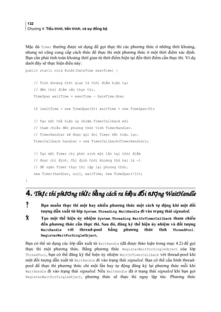 132
Chương 4: Tiểu trình, tiến trình, và sự đồng bộ
Mặc dù Timer thường được sử dụng để gọi thực thi các phương thức ở những thời khoảng,
nhưng nó cũng cung cấp cách thức để thực thi một phương thức ở một thời điểm xác định.
Bạn cần phải tính toán khoảng thời gian từ thời điểm hiện tại đến thời điểm cần thực thi. Ví dụ
dưới đây sẽ thực hiện điều này:
public static void RunAt(DateTime execTime) {
// Tính khoảng thời gian từ thời điểm hiện tại
// đến thời điểm cần thực thi.
TimeSpan waitTime = execTime - DateTime.Now;
if (waitTime  new TimeSpan(0)) waitTime = new TimeSpan(0);
// Tạo một thể hiện ủy nhiệm TimerCallback mới
// tham chiếu đến phương thức tĩnh TimerHandler.
// TimerHandler sẽ được gọi khi Timer hết hiệu lực.
TimerCallback handler = new TimerCallback(TimerHandler);
// Tạo một Timer chỉ phát sinh một lần tại thời điểm
// được chỉ định. Chỉ định thời khoảng thứ hai là -1
// để ngăn Timer thực thi lặp lại phương thức.
new Timer(handler, null, waitTime, new TimeSpan(-1));
}
4.4. Th c thi ph ng th c b ng cách ra hi u đ i t ng WaitHandleự ươ ứ ằ ệ ố ượTh c thi ph ng th c b ng cách ra hi u đ i t ng WaitHandleự ươ ứ ằ ệ ố ượ
 Bạn muốn thực thi một hay nhiều phương thức một cách tự động khi một đối
tượng dẫn xuất từ lớp System.Threading.WaitHandle đi vào trạng thái signaled.
 Tạo một thể hiện ủy nhiệm System.Threading.WaitOrTimerCallback tham chiếu
đến phương thức cần thực thi. Sau đó, đăng ký thể hiện ủy nhiệm và đối tượng
WaitHandle với thread-pool bằng phương thức tĩnh ThreadPool.
RegisterWaitForSingleObject.
Bạn có thể sử dụng các lớp dẫn xuất từ WaitHandle (đã được thảo luận trong mục 4.2) để gọi
thực thi một phương thức. Bằng phương thức RegisterWaitForSingleObject của lớp
ThreadPool, bạn có thể đăng ký thể hiện ủy nhiệm WaitOrTimerCallback với thread-pool khi
một đối tượng dẫn xuất từ WaitHandle đi vào trạng thái signaled. Bạn có thể cấu hình thread-
pool để thực thi phương thức chỉ một lần hay tự động đăng ký lại phương thức mỗi khi
WaitHandle đi vào trạng thái signaled. Nếu WaitHandle đã ở trạng thái signaled khi bạn gọi
RegisterWaitForSingleObject, phương thức sẽ thực thi ngay lập tức. Phương thức
 