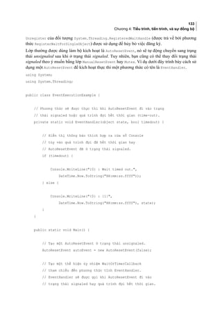 133
Chương 4: Tiểu trình, tiến trình, và sự đồng bộ
Unregister của đối tượng System.Threading.RegisteredWaitHandle (được trả về bởi phương
thức RegisterWaitForSingleObject) được sử dụng để hủy bỏ việc đăng ký.
Lớp thường được dùng làm bộ kích hoạt là AutoResetEvent, nó sẽ tự động chuyển sang trạng
thái unsignaled sau khi ở trạng thái signaled. Tuy nhiên, bạn cũng có thể thay đổi trạng thái
signaled theo ý muốn bằng lớp ManualResetEvent hay Mutex. Ví dụ dưới đây trình bày cách sử
dụng một AutoResetEvent để kích hoạt thực thi một phương thức có tên là EventHandler.
using System;
using System.Threading;
public class EventExecutionExample {
// Phương thức sẽ được thực thi khi AutoResetEvent đi vào trạng
// thái signaled hoặc quá trình đợi hết thời gian (time-out).
private static void EventHandler(object state, bool timedout) {
// Hiển thị thông báo thích hợp ra cửa sổ Console
// tùy vào quá trình đợi đã hết thời gian hay
// AutoResetEvent đã ở trạng thái signaled.
if (timedout) {
Console.WriteLine({0} : Wait timed out.,
DateTime.Now.ToString(HH:mm:ss.ffff));
} else {
Console.WriteLine({0} : {1},
DateTime.Now.ToString(HH:mm:ss.ffff), state);
}
}
public static void Main() {
// Tạo một AutoResetEvent ở trạng thái unsignaled.
AutoResetEvent autoEvent = new AutoResetEvent(false);
// Tạo một thể hiện ủy nhiệm WaitOrTimerCallback
// tham chiếu đến phương thức tĩnh EventHandler.
// EventHandler sẽ được gọi khi AutoResetEvent đi vào
// trạng thái signaled hay quá trình đợi hết thời gian.
 