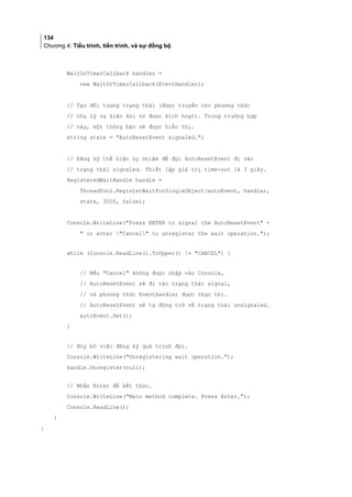 134
Chương 4: Tiểu trình, tiến trình, và sự đồng bộ
WaitOrTimerCallback handler =
new WaitOrTimerCallback(EventHandler);
// Tạo đối tượng trạng thái (được truyền cho phương thức
// thụ lý sự kiện khi nó được kích hoạt). Trong trường hợp
// này, một thông báo sẽ được hiển thị.
string state = AutoResetEvent signaled.;
// Đăng ký thể hiện ủy nhiệm để đợi AutoResetEvent đi vào
// trạng thái signaled. Thiết lập giá trị time-out là 3 giây.
RegisteredWaitHandle handle =
ThreadPool.RegisterWaitForSingleObject(autoEvent, handler,
state, 3000, false);
Console.WriteLine(Press ENTER to signal the AutoResetEvent +
 or enter Cancel to unregister the wait operation.);
while (Console.ReadLine().ToUpper() != CANCEL) {
// Nếu Cancel không được nhập vào Console,
// AutoResetEvent sẽ đi vào trạng thái signal,
// và phương thức EventHandler được thực thi.
// AutoResetEvent sẽ tự động trở về trạng thái unsignaled.
autoEvent.Set();
}
// Hủy bỏ việc đăng ký quá trình đợi.
Console.WriteLine(Unregistering wait operation.);
handle.Unregister(null);
// Nhấn Enter để kết thúc.
Console.WriteLine(Main method complete. Press Enter.);
Console.ReadLine();
}
}
 