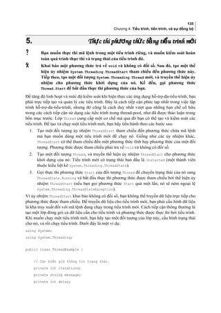 135
Chương 4: Tiểu trình, tiến trình, và sự đồng bộ
5.5. Th c thi ph ng th c b ng ti u trình m iự ươ ứ ằ ể ớTh c thi ph ng th c b ng ti u trình m iự ươ ứ ằ ể ớ
 Bạn muốn thực thi mã lệnh trong một tiểu trình riêng, và muốn kiểm soát hoàn
toàn quá trình thực thi và trạng thái của tiểu trình đó.
 Khai báo một phương thức trả về void và không có đối số. Sau đó, tạo một thể
hiện ủy nhiệm System.Threading.ThreadStart tham chiếu đến phương thức này.
Tiếp theo, tạo một đối tượng System.Threading.Thread mới, và truyền thể hiện ủy
nhiệm cho phương thức khởi dựng của nó. Kế đến, gọi phương thức
Thread.Start để bắt đầu thực thi phương thức của bạn.
Để tăng độ linh hoạt và mức độ kiểm soát khi hiện thực các ứng dụng hỗ-trợ-đa-tiểu-trình, bạn
phải trực tiếp tạo và quản lý các tiểu trình. Đây là cách tiếp cận phức tạp nhất trong việc lập
trình hỗ-trợ-đa-tiểu-trình, nhưng đó cũng là cách duy nhất vượt qua những hạn chế cố hữu
trong các cách tiếp cận sử dụng các tiểu trình trong thread-pool, như đã được thảo luận trong
bốn mục trước. Lớp Thread cung cấp một cơ chế mà qua đó bạn có thể tạo và kiểm soát các
tiểu trình. Để tạo và chạy một tiểu trình mới, bạn hãy tiến hành theo các bước sau:
1. Tạo một đối tượng ủy nhiệm ThreadStart tham chiếu đến phương thức chứa mã lệnh
mà bạn muốn dùng một tiểu trình mới để chạy nó. Giống như các ủy nhiệm khác,
ThreadStart có thể tham chiếu đến một phương thức tĩnh hay phương thức của một đối
tượng. Phương thức được tham chiếu phải trả về void và không có đối số.
2. Tạo một đối tượng Thread, và truyền thể hiện ủy nhiệm ThreadStart cho phương thức
khởi dựng của nó. Tiểu trình mới có trạng thái ban đầu là Unstarted (một thành viên
thuộc kiểu liệt kê System.Threading.ThreadState).
3. Gọi thực thi phương thức Start của đối tượng Thread để chuyển trạng thái của nó sang
ThreadState.Running và bắt đầu thực thi phương thức được tham chiếu bởi thể hiện ủy
nhiệm ThreadStart (nếu bạn gọi phương thức Start quá một lần, nó sẽ ném ngoại lệ
System.Threading.ThreadStateException).
Vì ủy nhiệm ThreadStart khai báo không có đối số, bạn không thể truyền dữ liệu trực tiếp cho
phương thức được tham chiếu. Để truyền dữ liệu cho tiểu trình mới, bạn phải cấu hình dữ liệu
là khả truy xuất đối với mã lệnh đang chạy trong tiểu trình mới. Cách tiếp cận thông thường là
tạo một lớp đóng gói cả dữ liệu cần cho tiểu trình và phương thức được thực thi bởi tiểu trình.
Khi muốn chạy một tiểu trình mới, bạn hãy tạo một đối tượng của lớp này, cấu hình trạng thái
cho nó, và rồi chạy tiểu trình. Dưới đây là một ví dụ:
using System;
using System.Threading;
public class ThreadExample {
// Các biến giữ thông tin trạng thái.
private int iterations;
private string message;
private int delay;
 
