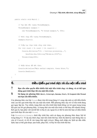 137
Chương 4: Tiểu trình, tiến trình, và sự đồng bộ
public static void Main() {
// Tạo một đối tượng ThreadExample.
ThreadExample example =
new ThreadExample(5, A thread example., 500);
// Khởi chạy đối tượng ThreadExample.
example.Start();
// Tiếp tục thực hiện công việc khác.
for (int count = 0; count  13; count++) {
Console.WriteLine({0} : Continue processing...,
DateTime.Now.ToString(HH:mm:ss.ffff));
Thread.Sleep(200);
}
// Nhấn Enter để kết thúc.
Console.WriteLine(Main method complete. Press Enter.);
Console.ReadLine();
}
}
6.6. Đi u khi n quá trình th c thi c a m t ti u trìnhề ể ự ủ ộ ểĐi u khi n quá trình th c thi c a m t ti u trìnhề ể ự ủ ộ ể
 Bạn cần nắm quyền điều khiển khi một tiểu trình chạy và dừng, và có thể tạm
dừng quá trình thực thi của một tiểu trình.
 Sử dụng các phương thức Abort, Interrupt, Resume, Start, và Suspend của Thread
mà bạn cần điều khiển.
Các phương thức của lớp Thread được tóm tắt trong bảng 4.1 cung cấp một cơ chế điều khiển
mức cao lên quá trình thực thi của một tiểu trình. Mỗi phương thức này trở về tiểu trình đang
gọi ngay lập tức. Tuy nhiên, trạng thái của tiểu trình hiện hành đóng vai trò quan trọng trong
kết quả của lời gọi phương thức, và trạng thái của một tiểu trình có thể thay đổi nhanh chóng.
Kết quả là, bạn phải viết mã để bắt và thụ lý các ngoại lệ có thể bị ném khi bạn cố điều khiển
quá trình thực thi của một Thread.
Lớp ThreadControlExample dưới đây trình bày cách sử dụng các phương thức được liệt kê
trong bảng 4.1. Ví dụ này khởi chạy một tiểu trình thứ hai, hiển thị định kỳ một thông báo ra
cửa sổ Console và rồi đi vào trạng thái nghỉ (sleep). Bằng cách nhập các lệnh tại dấu nhắc
lệnh, bạn có thể gián đoạn, tạm hoãn, phục hồi, và hủy bỏ tiểu trình thứ hai.
 