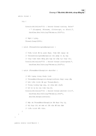 139
Chương 4: Tiểu trình, tiến trình, và sự đồng bộ
while (true) {
try {
Console.WriteLine({0} : Second thread running. Enter
+  (S)uspend, (R)esume, (I)nterrupt, or (E)xit.,
DateTime.Now.ToString(HH:mm:ss.ffff));
// Nghỉ 2 giây.
Thread.Sleep(2000);
} catch (ThreadInterruptedException) {
// Tiểu trình đã bị gián đoạn. Việc bắt ngoại lệ
// ThreadInterruptedException cho phép ví dụ này
// thực hiện hành động phù hợp và tiếp tục thực thi.
Console.WriteLine({0} : Second thread interrupted.,
DateTime.Now.ToString(HH:mm:ss.ffff));
} catch (ThreadAbortException abortEx) {
// Đối tượng trong thuộc tính
// ThreadAbortException.ExceptionState được cung cấp
// bởi tiểu trình đã gọi Thread.Abort.
// Trong trường hợp này, nó chứa một chuỗi
// mô tả lý do của việc hủy bỏ.
Console.WriteLine({0} : Second thread aborted ({1}),
DateTime.Now.ToString(HH:mm:ss.ffff),
abortEx.ExceptionState);
// Mặc dù ThreadAbortException đã được thụ lý,
// bộ thực thi sẽ ném nó lần nữa để bảo đảm
// tiểu trình kết thúc.
}
}
}
public static void Main() {
 