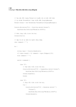 140
Chương 4: Tiểu trình, tiến trình, và sự đồng bộ
// Tạo một đối tượng Thread và truyền cho nó một thể hiện
// ủy nhiệm ThreadStart tham chiếu đến DisplayMessage.
Thread thread = new Thread(new ThreadStart(DisplayMessage));
Console.WriteLine({0} : Starting second thread.,
DateTime.Now.ToString(HH:mm:ss.ffff));
// Khởi chạy tiểu trình thứ hai.
thread.Start();
// Lặp và xử lý lệnh do người dùng nhập.
char command = ' ';
do {
string input = Console.ReadLine();
if (input.Length  0) command = input.ToUpper()[0];
else command = ' ';
switch (command) {
case 'S':
// Tạm hoãn tiểu trình thứ hai.
Console.WriteLine({0} : Suspending second thread.,
DateTime.Now.ToString(HH:mm:ss.ffff));
thread.Suspend();
break;
case 'R':
// Phục hồi tiểu trình thứ hai.
try {
Console.WriteLine({0} : Resuming second  +
thread.,
DateTime.Now.ToString(HH:mm:ss.ffff));
thread.Resume();
 