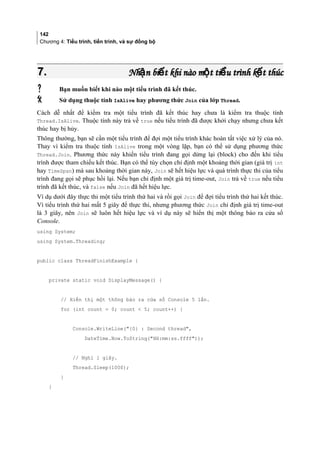 142
Chương 4: Tiểu trình, tiến trình, và sự đồng bộ
7.7. Nh n bi t khi nào m t ti u trình k t thúcậ ế ộ ể ếNh n bi t khi nào m t ti u trình k t thúcậ ế ộ ể ế
 Bạn muốn biết khi nào một tiểu trình đã kết thúc.
 Sử dụng thuộc tính IsAlive hay phương thức Join của lớp Thread.
Cách dễ nhất để kiểm tra một tiểu trình đã kết thúc hay chưa là kiểm tra thuộc tính
Thread.IsAlive. Thuộc tính này trả về true nếu tiểu trình đã được khởi chạy nhưng chưa kết
thúc hay bị hủy.
Thông thường, bạn sẽ cần một tiểu trình để đợi một tiểu trình khác hoàn tất việc xử lý của nó.
Thay vì kiểm tra thuộc tính IsAlive trong một vòng lặp, bạn có thể sử dụng phương thức
Thread.Join. Phương thức này khiến tiểu trình đang gọi dừng lại (block) cho đến khi tiểu
trình được tham chiếu kết thúc. Bạn có thể tùy chọn chỉ định một khoảng thời gian (giá trị int
hay TimeSpan) mà sau khoảng thời gian này, Join sẽ hết hiệu lực và quá trình thực thi của tiểu
trình đang gọi sẽ phục hồi lại. Nếu bạn chỉ định một giá trị time-out, Join trả về true nếu tiểu
trình đã kết thúc, và false nếu Join đã hết hiệu lực.
Ví dụ dưới đây thực thi một tiểu trình thứ hai và rồi gọi Join để đợi tiểu trình thứ hai kết thúc.
Vì tiểu trình thứ hai mất 5 giây để thực thi, nhưng phương thức Join chỉ định giá trị time-out
là 3 giây, nên Join sẽ luôn hết hiệu lực và ví dụ này sẽ hiển thị một thông báo ra cửa sổ
Console.
using System;
using System.Threading;
public class ThreadFinishExample {
private static void DisplayMessage() {
// Hiển thị một thông báo ra cửa sổ Console 5 lần.
for (int count = 0; count  5; count++) {
Console.WriteLine({0} : Second thread,
DateTime.Now.ToString(HH:mm:ss.ffff));
// Nghỉ 1 giây.
Thread.Sleep(1000);
}
}
 