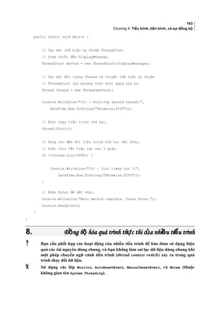 143
Chương 4: Tiểu trình, tiến trình, và sự đồng bộ
public static void Main() {
// Tạo một thể hiện ủy nhiệm ThreadStart
// tham chiếu đến DisplayMessage.
ThreadStart method = new ThreadStart(DisplayMessage);
// Tạo một đối tượng Thread và truyền thể hiện ủy nhiệm
// ThreadStart cho phương thức khởi dựng của nó.
Thread thread = new Thread(method);
Console.WriteLine({0} : Starting second thread.,
DateTime.Now.ToString(HH:mm:ss.ffff));
// Khởi chạy tiểu trình thứ hai.
thread.Start();
// Dừng cho đến khi tiểu trình thứ hai kết thúc,
// hoặc Join hết hiệu lực sau 3 giây.
if (!thread.Join(3000)) {
Console.WriteLine({0} : Join timed out !!,
DateTime.Now.ToString(HH:mm:ss.ffff));
}
// Nhấn Enter để kết thúc.
Console.WriteLine(Main method complete. Press Enter.);
Console.ReadLine();
}
}
8.8. Đ ng b hóa quá trình th c thi c a nhi u ti u trìnhồ ộ ự ủ ề ểĐ ng b hóa quá trình th c thi c a nhi u ti u trìnhồ ộ ự ủ ề ể
 Bạn cần phối hợp các hoạt động của nhiều tiểu trình để bảo đảm sử dụng hiệu
quả các tài nguyên dùng chung, và bạn không làm sai lạc dữ liệu dùng chung khi
một phép chuyển ngữ cảnh tiểu trình (thread context switch) xảy ra trong quá
trình thay đổi dữ liệu.
 Sử dụng các lớp Monitor, AutoResetEvent, ManualResetEvent, và Mutex (thuộc
không gian tên System.Threading).
 