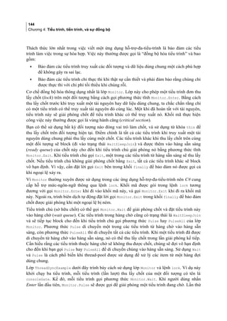 144
Chương 4: Tiểu trình, tiến trình, và sự đồng bộ
Thách thức lớn nhất trong việc viết một ứng dụng hỗ-trợ-đa-tiểu-trình là bảo đảm các tiểu
trình làm việc trong sự hòa hợp. Việc này thường được gọi là “đồng bộ hóa tiểu trình” và bao
gồm:
• Bảo đảm các tiểu trình truy xuất các đối tượng và dữ liệu dùng chung một cách phù hợp
để không gây ra sai lạc.
• Bảo đảm các tiểu trình chỉ thực thi khi thật sự cần thiết và phải đảm bảo rằng chúng chỉ
được thực thi với chi phí tối thiểu khi chúng rỗi.
Cơ chế đồng bộ hóa thông dụng nhất là lớp Monitor. Lớp này cho phép một tiểu trình đơn thu
lấy chốt (lock) trên một đối tượng bằng cách gọi phương thức tĩnh Monitor.Enter. Bằng cách
thu lấy chốt trước khi truy xuất một tài nguyên hay dữ liệu dùng chung, ta chắc chắn rằng chỉ
có một tiểu trình có thể truy xuất tài nguyên đó cùng lúc. Một khi đã hoàn tất với tài nguyên,
tiểu trình này sẽ giải phóng chốt để tiểu trình khác có thể truy xuất nó. Khối mã thực hiện
công việc này thường được gọi là vùng hành căng (critical section).
Bạn có thể sử dụng bất kỳ đối tượng nào đóng vai trò làm chốt, và sử dụng từ khóa this để
thu lấy chốt trên đối tượng hiện tại. Điểm chính là tất cả các tiểu trình khi truy xuất một tài
nguyên dùng chung phải thu lấy cùng một chốt. Các tiểu trình khác khi thu lấy chốt trên cùng
một đối tượng sẽ block (đi vào trạng thái WaitSleepJoin) và được thêm vào hàng sẵn sàng
(ready queue) của chốt này cho đến khi tiểu trình chủ giải phóng nó bằng phương thức tĩnh
Monitor.Exit. Khi tiểu trình chủ gọi Exit, một trong các tiểu trình từ hàng sẵn sàng sẽ thu lấy
chốt. Nếu tiểu trình chủ không giải phóng chốt bằng Exit, tất cả các tiểu trình khác sẽ block
vô hạn định. Vì vậy, cần đặt lời gọi Exit bên trong khối finally để bảo đảm nó được gọi cả
khi ngoại lệ xảy ra.
Vì Monitor thường xuyên được sử dụng trong các ứng dụng hỗ-trợ-đa-tiểu-trình nên C# cung
cấp hỗ trợ mức-ngôn-ngữ thông qua lệnh lock. Khối mã được gói trong lệnh lock tương
đương với gọi Monitor.Enter khi đi vào khối mã này, và gọi Monitor.Exit khi đi ra khối mã
này. Ngoài ra, trình biên dịch tự động đặt lời gọi Monitor.Exit trong khối finally để bảo đảm
chốt được giải phóng khi một ngoại lệ bị ném.
Tiểu trình chủ (sở hữu chốt) có thể gọi Monitor.Wait để giải phóng chốt và đặt tiểu trình này
vào hàng chờ (wait queue). Các tiểu trình trong hàng chờ cũng có trạng thái là WaitSleepJoin
và sẽ tiếp tục block cho đến khi tiểu trình chủ gọi phương thức Pulse hay PulseAll của lớp
Monitor. Phương thức Pulse di chuyển một trong các tiểu trình từ hàng chờ vào hàng sẵn
sàng, còn phương thức PulseAll thì di chuyển tất cả các tiểu trình. Khi một tiểu trình đã được
di chuyển từ hàng chờ vào hàng sẵn sàng, nó có thể thu lấy chốt trong lần giải phóng kế tiếp.
Cần hiểu rằng các tiểu trình thuộc hàng chờ sẽ không thu được chốt, chúng sẽ đợi vô hạn định
cho đến khi bạn gọi Pulse hay PulseAll để di chuyển chúng vào hàng sẵn sàng. Sử dụng Wait
và Pulse là cách phổ biến khi thread-pool được sử dụng để xử lý các item từ một hàng đợi
dùng chung.
Lớp ThreadSyncExample dưới đây trình bày cách sử dụng lớp Monitor và lệnh lock. Ví dụ này
khởi chạy ba tiểu trình, mỗi tiểu trình (lần lượt) thu lấy chốt của một đối tượng có tên là
consoleGate. Kế đó, mỗi tiểu trình gọi phương thức Monitor.Wait. Khi người dùng nhấn
Enter lần đầu tiên, Monitor.Pulse sẽ được gọi để giải phóng một tiểu trình đang chờ. Lần thứ
 