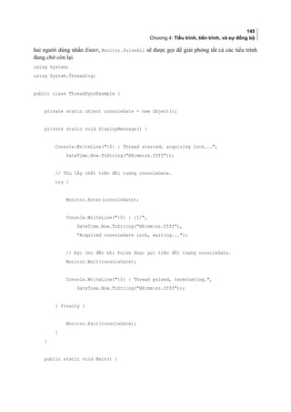 145
Chương 4: Tiểu trình, tiến trình, và sự đồng bộ
hai người dùng nhấn Enter, Monitor.PulseAll sẽ được gọi để giải phóng tất cả các tiểu trình
đang chờ còn lại.
using System;
using System.Threading;
public class ThreadSyncExample {
private static object consoleGate = new Object();
private static void DisplayMessage() {
Console.WriteLine({0} : Thread started, acquiring lock...,
DateTime.Now.ToString(HH:mm:ss.ffff));
// Thu lấy chốt trên đối tượng consoleGate.
try {
Monitor.Enter(consoleGate);
Console.WriteLine({0} : {1},
DateTime.Now.ToString(HH:mm:ss.ffff),
Acquired consoleGate lock, waiting...);
// Đợi cho đến khi Pulse được gọi trên đối tượng consoleGate.
Monitor.Wait(consoleGate);
Console.WriteLine({0} : Thread pulsed, terminating.,
DateTime.Now.ToString(HH:mm:ss.ffff));
} finally {
Monitor.Exit(consoleGate);
}
}
public static void Main() {
 
