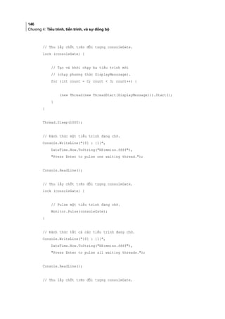 146
Chương 4: Tiểu trình, tiến trình, và sự đồng bộ
// Thu lấy chốt trên đối tượng consoleGate.
lock (consoleGate) {
// Tạo và khởi chạy ba tiểu trình mới
// (chạy phương thức DisplayMesssage).
for (int count = 0; count  3; count++) {
(new Thread(new ThreadStart(DisplayMessage))).Start();
}
}
Thread.Sleep(1000);
// Đánh thức một tiểu trình đang chờ.
Console.WriteLine({0} : {1},
DateTime.Now.ToString(HH:mm:ss.ffff),
Press Enter to pulse one waiting thread.);
Console.ReadLine();
// Thu lấy chốt trên đối tượng consoleGate.
lock (consoleGate) {
// Pulse một tiểu trình đang chờ.
Monitor.Pulse(consoleGate);
}
// Đánh thức tất cả các tiểu trình đang chờ.
Console.WriteLine({0} : {1},
DateTime.Now.ToString(HH:mm:ss.ffff),
Press Enter to pulse all waiting threads.);
Console.ReadLine();
// Thu lấy chốt trên đối tượng consoleGate.
 