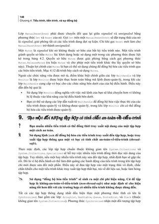 148
Chương 4: Tiểu trình, tiến trình, và sự đồng bộ
Lớp ManualResetEvent phải được chuyển đổi qua lại giữa signaled và unsignaled bằng
phương thức Set và Reset của nó. Gọi Set trên một ManualResetEvent sẽ đặt trạng thái của nó
là signaled, giải phóng tất cả các tiểu trình đang đợi sự kiện. Chỉ khi gọi Reset mới làm cho
ManualResetEvent trở thành unsignaled.
Một Mutex là signaled khi nó không thuộc sở hữu của bất kỳ tiểu trình nào. Một tiểu trình
giành quyền sở hữu Mutex lúc khởi dựng hoặc sử dụng một trong các phương thức được liệt
kê trong bảng 4.2. Quyền sở hữu Mutex được giải phóng bằng cách gọi phương thức
Mutex.ReleaseMutex (ra hiệu Mutex và cho phép một tiểu trình khác thu lấy quyền sở hữu
này). Thuận lợi chính của Mutex là bạn có thể sử dụng chúng để đồng bộ hóa các tiểu trình qua
các biên tiến trình. Mục 4.12 đã trình bày cách sử dụng Mutex.
Ngoài các chức năng vừa được mô tả, điểm khác biệt chính giữa các lớp WaitHandle và lớp
Monitor là lớp Monitor được hiện thực hoàn toàn bằng mã lệnh được-quản-lý, trong khi các
lớp WaitHandle cung cấp vỏ bọc cho các chức năng bên dưới của của hệ điều hành. Điều này
dẫn đến hệ quả là:
• Sử dụng lớp Monitor đồng nghĩa với việc mã lệnh của bạn sẽ khả chuyển hơn vì không
bị lệ thuộc vào khả năng của hệ điều hành bên dưới.
• Bạn có thể sử dụng các lớp dẫn xuất từ WaitHandle để đồng bộ hóa việc thực thi của các
tiểu trình được-quản-lý và không-được-quản-lý, trong khi lớp Monitor chỉ có thể đồng
bộ hóa các tiểu trình được-quản-lý.
9.9. T o m t đ i t ng t p h p có tính ch t an-toàn-v -ti u-trìnhạ ộ ố ượ ậ ợ ấ ề ểT o m t đ i t ng t p h p có tính ch t an-toàn-v -ti u-trìnhạ ộ ố ượ ậ ợ ấ ề ể
 Bạn muốn nhiều tiểu trình có thể đồng thời truy xuất nội dung của một tập hợp
một cách an toàn.
 Sử dụng lệnh lock để đồng bộ hóa các tiểu trình truy xuất đến tập hợp, hoặc truy
xuất tập hợp thông qua một vỏ bọc có tính chất an-toàn-về-tiểu-trình (thread-
safe).
Theo mặc định, các lớp tập hợp chuẩn thuộc không gian tên System.Collections và
System.Collections.Specialized sẽ hỗ trợ việc nhiều tiểu trình đồng thời đọc nội dung của
tập hợp. Tuy nhiên, nếu một hay nhiều tiểu trình này sửa đổi tập hợp, nhất định bạn sẽ gặp rắc
rối. Đó là vì hệ điều hành có thể làm đứt quãng các hành động của tiểu trình trong khi tập hợp
chỉ mới được sửa đổi một phần. Điều này sẽ đưa tập hợp vào một trạng thái vô định, chắc
chắn khiến cho một tiểu trình khác truy xuất tập hợp thất bại, trả về dữ liệu sai, hoặc làm hỏng
tập hợp.
 Sử dụng “đồng bộ hóa tiểu trình” sẽ sinh ra một chi phí hiệu năng. Cứ để tập
hợp là không-an-toàn-về-tiểu-trình (non-thread-safe) như mặc định sẽ cho hiệu
năng tốt hơn đối với các trường hợp có nhiều tiểu trình không được dùng đến.
Tất cả các tập hợp thông dụng nhất đều hiện thực một phương thức tĩnh có tên là
Synchronized; bao gồm các lớp: ArrayList, Hashtable, Queue, SortedList, và Stack (thuộc
không gian tên System.Collections). Phương thức Synchronized nhận một đối tượng tập hợp
 