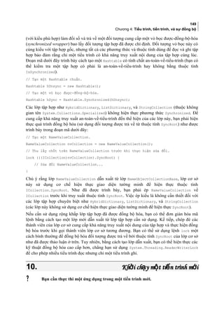 149
Chương 4: Tiểu trình, tiến trình, và sự đồng bộ
(với kiểu phù hợp) làm đối số và trả về một đối tượng cung cấp một vỏ bọc được-đồng-bộ-hóa
(synchronized wrapper) bao lấy đối tượng tập hợp đã được chỉ định. Đối tượng vỏ bọc này có
cùng kiểu với tập hợp gốc, nhưng tất cả các phương thức và thuộc tính dùng để đọc và ghi tập
hợp bảo đảm rằng chỉ một tiểu trình có khả năng truy xuất nội dung của tập hợp cùng lúc.
Đoạn mã dưới đây trình bày cách tạo một Hashtable có tính chất an-toàn-về-tiểu-trình (bạn có
thể kiểm tra một tập hợp có phải là an-toàn-về-tiểu-trình hay không bằng thuộc tính
IsSynchronized).
// Tạo một Hashtable chuẩn.
Hashtable hUnsync = new Hashtable();
// Tạo một vỏ bọc được-đồng-bộ-hóa.
Hashtable hSync = Hashtable.Synchronized(hUnsync);
Các lớp tập hợp như HybridDictionary, ListDictionary, và StringCollection (thuộc không
gian tên System.Collections.Specialized) không hiện thực phương thức Synchronized. Để
cung cấp khả năng truy xuất an-toàn-về-tiểu-trình đến thể hiện của các lớp này, bạn phải hiện
thực quá trình đồng bộ hóa (sử dụng đối tượng được trả về từ thuộc tính SyncRoot) như được
trình bày trong đoạn mã dưới đây:
// Tạo một NameValueCollection.
NameValueCollection nvCollection = new NameValueCollection();
// Thu lấy chốt trên NameValueCollection trước khi thực hiện sửa đổi.
lock (((ICollection)nvCollection).SyncRoot) {
// Sửa đổi NameValueCollection...
}
Chú ý rằng lớp NameValueCollection dẫn xuất từ lớp NameObjectCollectionBase, lớp cơ sở
này sử dụng cơ chế hiện thực giao diện tường minh để hiện thực thuộc tính
ICollection.SyncRoot. Như đã được trình bày, bạn phải ép NameValueCollection về
ICollection trước khi truy xuất thuộc tính SyncRoot. Việc ép kiểu là không cần thiết đối với
các lớp tập hợp chuyên biệt như HybridDictionary, ListDictionary, và StringCollection
(các lớp này không sử dụng cơ chế hiện thực giao diện tường minh để hiện thực SyncRoot).
Nếu cần sử dụng rộng khắp lớp tập hợp đã được đồng bộ hóa, bạn có thể đơn giản hóa mã
lệnh bằng cách tạo một lớp mới dẫn xuất từ lớp tập hợp cần sử dụng. Kế tiếp, chép đè các
thành viên của lớp cơ sở cung cấp khả năng truy xuất nội dung của tập hợp và thực hiện đồng
bộ hóa trước khi gọi thành viên lớp cơ sở tương đương. Bạn có thể sử dụng lệnh lock một
cách bình thường để đồng bộ hóa đối tượng được trả về bởi thuộc tính SyncRoot của lớp cơ sở
như đã được thảo luận ở trên. Tuy nhiên, bằng cách tạo lớp dẫn xuất, bạn có thể hiện thực các
kỹ thuật đồng bộ hóa cao cấp hơn, chẳng hạn sử dụng System.Threading.ReaderWriterLock
để cho phép nhiều tiểu trình đọc nhưng chỉ một tiểu trình ghi.
10.10. Kh i ch y m t ti n trình m iở ạ ộ ế ớKh i ch y m t ti n trình m iở ạ ộ ế ớ
 Bạn cần thực thi một ứng dụng trong một tiến trình mới.
 