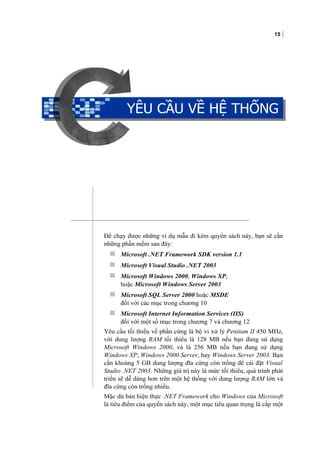15
YÊU CẦU VỀ HỆ THỐNG
Để chạy được những ví dụ mẫu đi kèm quyển sách này, bạn sẽ cần
những phần mềm sau đây:
 Microsoft .NET Framework SDK version 1.1
 Microsoft Visual Studio .NET 2003
 Microsoft Windows 2000, Windows XP,
hoặc Microsoft Windows Server 2003
 Microsoft SQL Server 2000 hoặc MSDE
đối với các mục trong chương 10
 Microsoft Internet Information Services (IIS)
đối với một số mục trong chương 7 và chương 12
Yêu cầu tối thiểu về phần cứng là bộ vi xử lý Pentium II 450 MHz,
với dung lượng RAM tối thiểu là 128 MB nếu bạn đang sử dụng
Microsoft Windows 2000, và là 256 MB nếu bạn đang sử dụng
Windows XP, Windows 2000 Server, hay Windows Server 2003. Bạn
cần khoảng 5 GB dung lượng đĩa cứng còn trống để cài đặt Visual
Studio .NET 2003. Những giá trị này là mức tối thiểu, quá trình phát
triển sẽ dễ dàng hơn trên một hệ thống với dung lượng RAM lớn và
đĩa cứng còn trống nhiều.
Mặc dù bản hiện thực .NET Framework cho Windows của Microsoft
là tiêu điểm của quyển sách này, một mục tiêu quan trọng là cấp một
YÊU CẦU VỀ HỆ THỐNG
 