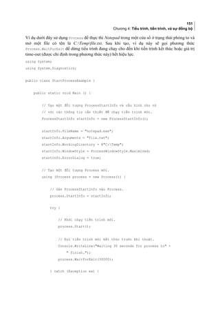 151
Chương 4: Tiểu trình, tiến trình, và sự đồng bộ
Ví dụ dưới đây sử dụng Process để thực thi Notepad trong một cửa sổ ở trạng thái phóng to và
mở một file có tên là C:Tempfile.txt. Sau khi tạo, ví dụ này sẽ gọi phương thức
Process.WaitForExit để dừng tiểu trình đang chạy cho đến khi tiến trình kết thúc hoặc giá trị
time-out (được chỉ định trong phương thức này) hết hiệu lực.
using System;
using System.Diagnostics;
public class StartProcessExample {
public static void Main () {
// Tạo một đối tượng ProcessStartInfo và cấu hình cho nó
// với các thông tin cần thiết để chạy tiến trình mới.
ProcessStartInfo startInfo = new ProcessStartInfo();
startInfo.FileName = notepad.exe;
startInfo.Arguments = file.txt;
startInfo.WorkingDirectory = @C:Temp;
startInfo.WindowStyle = ProcessWindowStyle.Maximized;
startInfo.ErrorDialog = true;
// Tạo một đối tượng Process mới.
using (Process process = new Process()) {
// Gán ProcessStartInfo vào Process.
process.StartInfo = startInfo;
try {
// Khởi chạy tiến trình mới.
process.Start();
// Đợi tiến trình mới kết thúc trước khi thoát.
Console.WriteLine(Waiting 30 seconds for process to +
 finish.);
process.WaitForExit(30000);
} catch (Exception ex) {
 