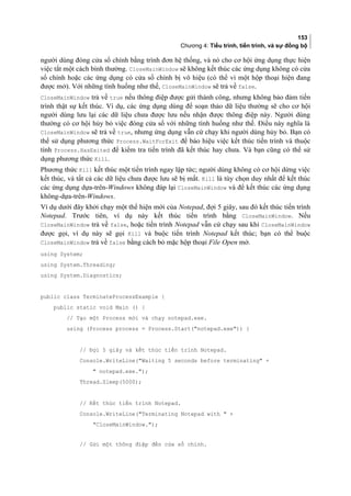 153
Chương 4: Tiểu trình, tiến trình, và sự đồng bộ
người dùng đóng cửa sổ chính bằng trình đơn hệ thống, và nó cho cơ hội ứng dụng thực hiện
việc tắt một cách bình thường. CloseMainWindow sẽ không kết thúc các ứng dụng không có cửa
sổ chính hoặc các ứng dụng có cửa sổ chính bị vô hiệu (có thể vì một hộp thoại hiện đang
được mở). Với những tình huống như thế, CloseMainWindow sẽ trả về false.
CloseMainWindow trả về true nếu thông điệp được gửi thành công, nhưng không bảo đảm tiến
trình thật sự kết thúc. Ví dụ, các ứng dụng dùng để soạn thảo dữ liệu thường sẽ cho cơ hội
người dùng lưu lại các dữ liệu chưa được lưu nếu nhận được thông điệp này. Người dùng
thường có cơ hội hủy bỏ việc đóng cửa sổ với những tình huống như thế. Điều này nghĩa là
CloseMainWindow sẽ trả về true, nhưng ứng dụng vẫn cứ chạy khi người dùng hủy bỏ. Bạn có
thể sử dụng phương thức Process.WaitForExit để báo hiệu việc kết thúc tiến trình và thuộc
tính Process.HasExited để kiểm tra tiến trình đã kết thúc hay chưa. Và bạn cũng có thể sử
dụng phương thức Kill.
Phương thức Kill kết thúc một tiến trình ngay lập tức; người dùng không có cơ hội dừng việc
kết thúc, và tất cả các dữ liệu chưa được lưu sẽ bị mất. Kill là tùy chọn duy nhất để kết thúc
các ứng dụng dựa-trên-Windows không đáp lại CloseMainWindow và để kết thúc các ứng dụng
không-dựa-trên-Windows.
Ví dụ dưới đây khởi chạy một thể hiện mới của Notepad, đợi 5 giây, sau đó kết thúc tiến trình
Notepad. Trước tiên, ví dụ này kết thúc tiến trình bằng CloseMainWindow. Nếu
CloseMainWindow trả về false, hoặc tiến trình Notepad vẫn cứ chạy sau khi CloseMainWindow
được gọi, ví dụ này sẽ gọi Kill và buộc tiến trình Notepad kết thúc; bạn có thể buộc
CloseMainWindow trả về false bằng cách bỏ mặc hộp thoại File Open mở.
using System;
using System.Threading;
using System.Diagnostics;
public class TerminateProcessExample {
public static void Main () {
// Tạo một Process mới và chạy notepad.exe.
using (Process process = Process.Start(notepad.exe)) {
// Đợi 5 giây và kết thúc tiến trình Notepad.
Console.WriteLine(Waiting 5 seconds before terminating +
 notepad.exe.);
Thread.Sleep(5000);
// Kết thúc tiến trình Notepad.
Console.WriteLine(Terminating Notepad with  +
CloseMainWindow.);
// Gửi một thông điệp đến cửa sổ chính.
 