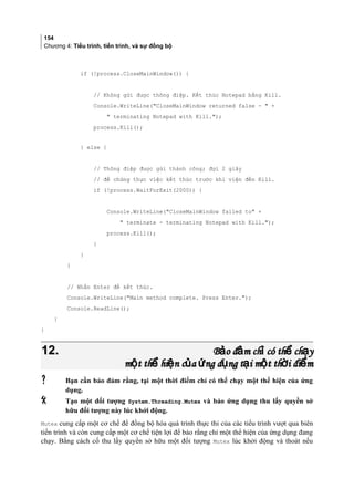 154
Chương 4: Tiểu trình, tiến trình, và sự đồng bộ
if (!process.CloseMainWindow()) {
// Không gửi được thông điệp. Kết thúc Notepad bằng Kill.
Console.WriteLine(CloseMainWindow returned false -  +
 terminating Notepad with Kill.);
process.Kill();
} else {
// Thông điệp được gửi thành công; đợi 2 giây
// để chứng thực việc kết thúc trước khi viện đến Kill.
if (!process.WaitForExit(2000)) {
Console.WriteLine(CloseMainWindow failed to +
 terminate - terminating Notepad with Kill.);
process.Kill();
}
}
}
// Nhấn Enter để kết thúc.
Console.WriteLine(Main method complete. Press Enter.);
Console.ReadLine();
}
}
12.12. B o đ m ch có th ch yả ả ỉ ể ạB o đ m ch có th ch yả ả ỉ ể ạ
m t th hi n c a ng d ng t i m t th i đi mộ ể ệ ủ ứ ụ ạ ộ ờ ểm t th hi n c a ng d ng t i m t th i đi mộ ể ệ ủ ứ ụ ạ ộ ờ ể
 Bạn cần bảo đảm rằng, tại một thời điểm chỉ có thể chạy một thể hiện của ứng
dụng.
 Tạo một đối tượng System.Threading.Mutex và bảo ứng dụng thu lấy quyền sở
hữu đối tượng này lúc khởi động.
Mutex cung cấp một cơ chế để đồng bộ hóa quá trình thực thi của các tiểu trình vượt qua biên
tiến trình và còn cung cấp một cơ chế tiện lợi để bảo rằng chỉ một thể hiện của ứng dụng đang
chạy. Bằng cách cố thu lấy quyền sở hữu một đối tượng Mutex lúc khởi động và thoát nếu
 