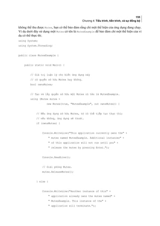 155
Chương 4: Tiểu trình, tiến trình, và sự đồng bộ
không thể thu được Mutex, bạn có thể bảo đảm rằng chỉ một thể hiện của ứng dụng đang chạy.
Ví dụ dưới đây sử dụng một Mutex có tên là MutexExample để bảo đảm chỉ một thể hiện của ví
dụ có thể thực thi.
using System;
using System.Threading;
public class MutexExample {
public static void Main() {
// Giá trị luận lý cho biết ứng dụng này
// có quyền sở hữu Mutex hay không.
bool ownsMutex;
// Tạo và lấy quyền sở hữu một Mutex có tên là MutexExample.
using (Mutex mutex =
new Mutex(true, MutexExample, out ownsMutex)) {
// Nếu ứng dụng sở hữu Mutex, nó có thể tiếp tục thực thi;
// nếu không, ứng dụng sẽ thoát.
if (ownsMutex) {
Console.WriteLine(This application currently owns the +
 mutex named MutexExample. Additional instances +
 of this application will not run until you +
 release the mutex by pressing Enter.);
Console.ReadLine();
// Giải phóng Mutex.
mutex.ReleaseMutex();
} else {
Console.WriteLine(Another instance of this +
 application already owns the mutex named +
 MutexExample. This instance of the +
 application will terminate.);
 