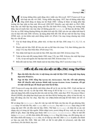 159
Chương 5: XML
ột trong những khía cạnh đáng chú ý nhất của Microsoft .NET Framework là sự
tích hợp sâu sắc với XML. Trong nhiều ứng dụng .NET, bạn sẽ không nhận thấy
rằng mình đang sử dụng các kỹ thuật XML—chúng sẽ được sử dụng phía hậu
trường khi bạn tuần tự hóa một Microsoft ADO.NET DataSet, gọi một dịch vụ Web XML,
hoặc đọc các thiết lập ứng dụng trong một file cấu hình Web.config. Trong các trường hợp
khác, bạn sẽ muốn làm việc trực tiếp với không gian tên System.Xml để thao tác dữ liệu XML.
Các tác vụ XML thông thường không chỉ phân tích một file XML mà còn xác nhận tính hợp lệ
của nó dựa trên một XML Schema, áp dụng phép biến đổi XSL để tạo một tài liệu hay trang
HTML mới, và tìm kiếm một cách thông minh với XPath. Các mục trong chương này trình
bày các vấn đề sau:
M
 Các kỹ thuật dùng để đọc, phân tích, và thao tác dữ liệu XML (mục 5.1, 5.2, 5.3, và
5.7).
 Duyệt một tài liệu XML để tìm các nút cụ thể theo tên (mục 5.4), theo không gian tên
(mục 5.5), hay theo biểu thức XPath (mục 5.6).
 Xác nhận tính hợp lệ của một tài liệu XML dựa trên một XML Schema (mục 5.8).
 Tuần tự hóa một đối tượng thành XML (mục 5.9), tạo XML Schema cho một lớp (mục
5.10), và tạo mã nguồn cho lớp dựa trên một XML Schema (mục 5.11).
 Biến đổi một tài liệu XML thành một tài liệu khác bằng XSLT stylesheet (mục 5.12).
1.1. Hi n th c u trúc c a m t tài li u XML trong TreeViewể ị ấ ủ ộ ệHi n th c u trúc c a m t tài li u XML trong TreeViewể ị ấ ủ ộ ệ
 Bạn cần hiển thị cấu trúc và nội dung của một tài liệu XML trong một ứng dụng
dựa-trên-Windows.
 Nạp tài liệu XML bằng lớp System.Xml.XmlDocument. Sau đó, viết một phương
thức để chuyển một XmlNode thành một System.Windows.Forms.TreeNode, rồi gọi
nó một cách đệ quy để duyệt qua toàn bộ tài liệu.
.NET Framework cung cấp nhiều cách khác nhau để xử lý các tài liệu XML. Cách mà bạn sử
dụng tùy thuộc vào tác vụ cần lập trình. Một trong số đó là lớp XmlDocument. Lớp này cung
cấp một dạng biểu diễn trong-bộ-nhớ cho một tài liệu XML, tuân theo W3C Document Object
Model (DOM); cho phép bạn duyệt qua các nút theo bất kỳ hướng nào, chèn và loại bỏ nút, và
thay đổi động cấu trúc lúc chạy. Bạn hãy vào [http://www.w3c.org] để biết thêm chi tiết về
DOM.
Để sử dụng lớp XmlDocument, bạn chỉ việc tạo một thể hiện của lớp này rồi gọi phương thức
Load cùng với một tên file, một Stream, một TextReader, hay một XmlReader (bạn cũng có thể
cung cấp một URL chỉ đến một tài liệu XML). Thể hiện XmlDocument sẽ chứa tất cả các nút
(dạng cây) có trong tài liệu nguồn. Điểm nhập (entry point) dùng để truy xuất các nút này là
phần tử gốc, được cấp thông qua thuộc tính XmlDocument.DocumentElement. Đây là một đối
tượng XmlElement, có thể chứa nhiều đối tượng XmlNode lồng bên trong, các đối tượng này có
thể chứa nhiều đối tượng XmlNode nữa, và cứ tiếp tục như thế. Một XmlNode là phần cấu thành
cơ bản của một file XML. Một nút XML có thể là một phần tử (element), một đặc tính
(attribute), lời chú thích, hay text.
 