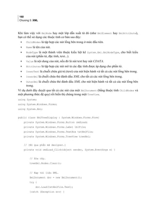 160
Chương 5: XML
Khi làm việc với XmlNode hay một lớp dẫn xuất từ đó (như XmlElement hay XmlAttribute),
bạn có thể sử dụng các thuộc tính cơ bản sau đây:
• ChildNodes là tập hợp các nút lồng bên trong ở mức đầu tiên.
• Name là tên của nút.
• NodeType là một thành viên thuộc kiểu liệt kê System.Xml.XmlNodeType, cho biết kiểu
của nút (phần tử, đặc tính, text...).
• Value là nội dung của nút, nếu đó là nút text hay nút CDATA.
• Attributes là tập hợp các nút mô tả các đặc tính được áp dụng cho phần tử.
• InnerText là chuỗi chứa giá trị (text) của nút hiện hành và tất cả các nút lồng bên trong.
• InnerXml là chuỗi chứa thẻ đánh dấu XML cho tất cả các nút lồng bên trong.
• OuterXml là chuỗi chứa thẻ đánh dấu XML cho nút hiện hành và tất cả các nút lồng bên
trong.
Ví dụ dưới đây duyệt qua tất cả các nút của một XmlDocument (bằng thuộc tính ChildNodes và
một phương thức đệ quy) rồi hiển thị chúng trong một TreeView.
using System;
using System.Windows.Forms;
using System.Xml;
public class XmlTreeDisplay : System.Windows.Forms.Form{
private System.Windows.Forms.Button cmdLoad;
private System.Windows.Forms.Label lblFile;
private System.Windows.Forms.TextBox txtXmlFile;
private System.Windows.Forms.TreeView treeXml;
// (Bỏ qua phần mã designer.)
private void cmdLoad_Click(object sender, System.EventArgs e) {
// Xóa cây.
treeXml.Nodes.Clear();
// Nạp tài liệu XML.
XmlDocument doc = new XmlDocument();
try {
doc.Load(txtXmlFile.Text);
}catch (Exception err) {
 