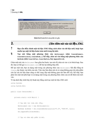 164
Chương 5: XML
Hình 5.4 OuterXml của phần tử gốc
2.2. Chèn thêm nút vào tài li u XMLệChèn thêm nút vào tài li u XMLệ
 Bạn cần điều chỉnh một tài liệu XML bằng cách chèn vào dữ liệu mới, hoặc bạn
muốn tạo một tài liệu hoàn toàn mới trong bộ nhớ.
 Tạo nút bằng một phương thức của XmlDocument (như CreateElement,
CreateAttribute, CreateNode...). Kế tiếp, chèn nó vào bằng một phương thức của
XmlNode (như InsertAfter, InsertBefore, hay AppendChild).
Chèn một nút vào XmlDocument bao gồm hai bước: tạo nút rồi chèn nó vào vị trí thích hợp. Sau
đó, bạn có thể gọi XmlDocument.Save để lưu lại những thay đổi.
Để tạo một nút, bạn sử dụng một trong các phương thức của XmlDocument bắt đầu bằng từ
Create, tùy thuộc vào kiểu của nút. Việc này bảo đảm nút sẽ có cùng không gian tên như phần
còn lại của tài liệu (bạn cũng có thể cung cấp một không gian tên làm đối số). Kế tiếp, bạn
phải tìm một nút phù hợp và sử dụng một trong các phương thức chèn của nó để thêm nút mới
vào.
Ví dụ dưới đây trình bày kỹ thuật này bằng cách tạo một tài liệu XML mới:
using System;
using System.Xml;
public class GenerateXml {
private static void Main() {
// Tạo một tài liệu mới rỗng.
XmlDocument doc = new XmlDocument();
XmlNode docNode = doc.CreateXmlDeclaration(1.0, UTF-8, null);
doc.AppendChild(docNode);
// Tạo và chèn một phần tử mới.
 