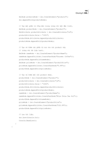 165
Chương 5: XML
XmlNode productsNode = doc.CreateElement(products);
doc.AppendChild(productsNode);
// Tạo một phần tử lồng bên trong (cùng với một đặc tính).
XmlNode productNode = doc.CreateElement(product);
XmlAttribute productAttribute = doc.CreateAttribute(id);
productAttribute.Value = 1001;
productNode.Attributes.Append(productAttribute);
productsNode.AppendChild(productNode);
// Tạo và thêm các phần tử con cho nút product này
// (cùng với dữ liệu text).
XmlNode nameNode = doc.CreateElement(productName);
nameNode.AppendChild(doc.CreateTextNode(Gourmet Coffee));
productNode.AppendChild(nameNode);
XmlNode priceNode = doc.CreateElement(productPrice);
priceNode.AppendChild(doc.CreateTextNode(0.99));
productNode.AppendChild(priceNode);
// Tạo và thêm một nút product khác.
productNode = doc.CreateElement(product);
productAttribute = doc.CreateAttribute(id);
productAttribute.Value = 1002;
productNode.Attributes.Append(productAttribute);
productsNode.AppendChild(productNode);
nameNode = doc.CreateElement(productName);
nameNode.AppendChild(doc.CreateTextNode(Blue China Tea Pot));
productNode.AppendChild(nameNode);
priceNode = doc.CreateElement(productPrice);
priceNode.AppendChild(doc.CreateTextNode(102.99));
productNode.AppendChild(priceNode);
// Lưu tài liệu.
doc.Save(Console.Out);
Console.ReadLine();
}
}
 