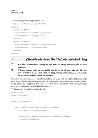 166
Chương 5: XML
Tài liệu được tạo ra trông giống như sau:
?xml version=1.0 encoding=UTF-8?
products
product id=1001
productNameGourmet Coffee/productName
productPrice0.99/productPrice
/product
product id=1002
productNameBlue China Tea Pot/productName
productPrice102.99/productPrice
/product
/products
3.3. Chèn thêm nút vào tài li u XML m t cách nhanh chóngệ ộChèn thêm nút vào tài li u XML m t cách nhanh chóngệ ộ
 Bạn cần chèn thêm nút vào một tài liệu XML mà không phải dùng đến mã lệnh
dài dòng.
 Viết các phương thức trợ giúp (nhận vào tên thẻ và nội dung của nút) để chèn
nút vào tài liệu XML. Cách khác, sử dụng phương thức XmlDocument.CloneNode
để sao lại các nhánh của một XmlDocument.
Chèn một nút vào XmlDocument cần nhiều mã lệnh. Có nhiều cách thu ngắn mã lệnh này. Một
cách là tạo một lớp trợ giúp (helper) gồm các phương thức mức-cao để chèn nút vào tài liệu.
Ví dụ, bạn có thể viết phương thức AddElement để tạo một phần tử mới, chèn nó vào, và thêm
text (đây là ba thao tác cần thiết khi chèn phần tử).
Ví dụ dưới đây là một lớp trợ giúp như thế:
using System;
using System.Xml;
public class XmlHelper {
public static XmlNode AddElement(string tagName,
string textContent, XmlNode parent) {
XmlNode node = parent.OwnerDocument.CreateElement(tagName);
parent.AppendChild(node);
 