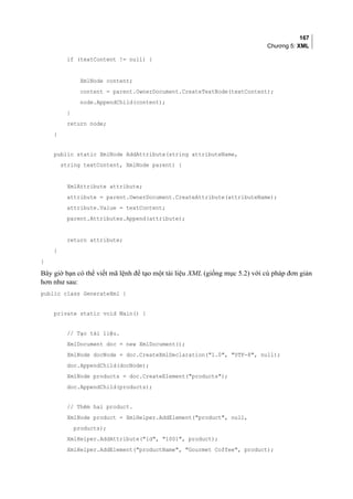 167
Chương 5: XML
if (textContent != null) {
XmlNode content;
content = parent.OwnerDocument.CreateTextNode(textContent);
node.AppendChild(content);
}
return node;
}
public static XmlNode AddAttribute(string attributeName,
string textContent, XmlNode parent) {
XmlAttribute attribute;
attribute = parent.OwnerDocument.CreateAttribute(attributeName);
attribute.Value = textContent;
parent.Attributes.Append(attribute);
return attribute;
}
}
Bây giờ bạn có thể viết mã lệnh để tạo một tài liệu XML (giống mục 5.2) với cú pháp đơn giản
hơn như sau:
public class GenerateXml {
private static void Main() {
// Tạo tài liệu.
XmlDocument doc = new XmlDocument();
XmlNode docNode = doc.CreateXmlDeclaration(1.0, UTF-8, null);
doc.AppendChild(docNode);
XmlNode products = doc.CreateElement(products);
doc.AppendChild(products);
// Thêm hai product.
XmlNode product = XmlHelper.AddElement(product, null,
products);
XmlHelper.AddAttribute(id, 1001, product);
XmlHelper.AddElement(productName, Gourmet Coffee, product);
 