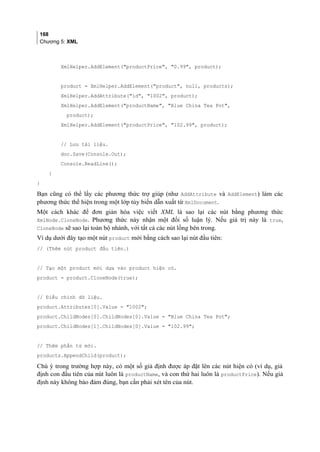 168
Chương 5: XML
XmlHelper.AddElement(productPrice, 0.99, product);
product = XmlHelper.AddElement(product, null, products);
XmlHelper.AddAttribute(id, 1002, product);
XmlHelper.AddElement(productName, Blue China Tea Pot,
product);
XmlHelper.AddElement(productPrice, 102.99, product);
// Lưu tài liệu.
doc.Save(Console.Out);
Console.ReadLine();
}
}
Bạn cũng có thể lấy các phương thức trợ giúp (như AddAttribute và AddElement) làm các
phương thức thể hiện trong một lớp tùy biến dẫn xuất từ XmlDocument.
Một cách khác để đơn giản hóa việc viết XML là sao lại các nút bằng phương thức
XmlNode.CloneNode. Phương thức này nhận một đối số luận lý. Nếu giá trị này là true,
CloneNode sẽ sao lại toàn bộ nhánh, với tất cả các nút lồng bên trong.
Ví dụ dưới đây tạo một nút product mới bằng cách sao lại nút đầu tiên:
// (Thêm nút product đầu tiên.)
// Tạo một product mới dựa vào product hiện có.
product = product.CloneNode(true);
// Điều chỉnh dữ liệu.
product.Attributes[0].Value = 1002;
product.ChildNodes[0].ChildNodes[0].Value = Blue China Tea Pot;
product.ChildNodes[1].ChildNodes[0].Value = 102.99;
// Thêm phần tử mới.
products.AppendChild(product);
Chú ý trong trường hợp này, có một số giả định được áp đặt lên các nút hiện có (ví dụ, giả
định con đầu tiên của nút luôn là productName, và con thứ hai luôn là productPrice). Nếu giả
định này không bảo đảm đúng, bạn cần phải xét tên của nút.
 