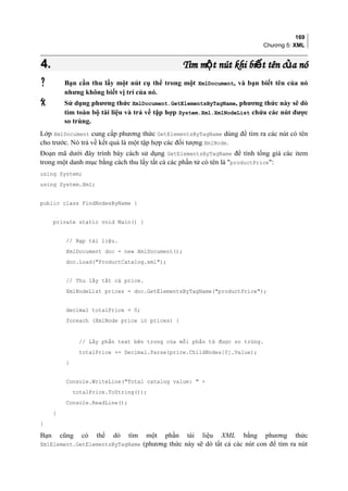 169
Chương 5: XML
4.4. Tìm m t nút khi bi t tên c a nóộ ế ủTìm m t nút khi bi t tên c a nóộ ế ủ
 Bạn cần thu lấy một nút cụ thể trong một XmlDocument, và bạn biết tên của nó
nhưng không biết vị trí của nó.
 Sử dụng phương thức XmlDocument.GetElementsByTagName, phương thức này sẽ dò
tìm toàn bộ tài liệu và trả về tập hợp System.Xml.XmlNodeList chứa các nút được
so trùng.
Lớp XmlDocument cung cấp phương thức GetElementsByTagName dùng để tìm ra các nút có tên
cho trước. Nó trả về kết quả là một tập hợp các đối tượng XmlNode.
Đoạn mã dưới đây trình bày cách sử dụng GetElementsByTagName để tính tổng giá các item
trong một danh mục bằng cách thu lấy tất cả các phần tử có tên là productPrice:
using System;
using System.Xml;
public class FindNodesByName {
private static void Main() {
// Nạp tài liệu.
XmlDocument doc = new XmlDocument();
doc.Load(ProductCatalog.xml);
// Thu lấy tất cả price.
XmlNodeList prices = doc.GetElementsByTagName(productPrice);
decimal totalPrice = 0;
foreach (XmlNode price in prices) {
// Lấy phần text bên trong của mỗi phần tử được so trùng.
totalPrice += Decimal.Parse(price.ChildNodes[0].Value);
}
Console.WriteLine(Total catalog value:  +
totalPrice.ToString());
Console.ReadLine();
}
}
Bạn cũng có thể dò tìm một phần tài liệu XML bằng phương thức
XmlElement.GetElementsByTagName (phương thức này sẽ dò tất cả các nút con để tìm ra nút
 