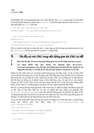170
Chương 5: XML
trùng khớp). Để sử dụng phương thức này, trước hết lấy một XmlNode tương ứng với một phần
tử, kế đó ép đối tượng này thành một XmlElement. Ví dụ dưới đây trình bày cách tìm nút price
bên dưới phần tử product đầu tiên:
// Thu lấy tham chiếu đến product đầu tiên.
XmlNode product = doc.GetElementsByTagName(products)[0];
// Tìm nút price bên dưới product này.
XmlNode price =
((XmlElement)product).GetElementsByTagName(productPrice)[0];
Console.WriteLine(Price is  + price.InnerText);
Nếu các phần tử của bạn có chứa đặc tính ID, bạn cũng có thể sử dụng một phương thức có tên
là GetElementById để thu lấy phần tử có giá trị ID trùng khớp.
5.5. Thu l y các nút XML trong m t không gian tên XML c thấ ộ ụ ểThu l y các nút XML trong m t không gian tên XML c thấ ộ ụ ể
 Bạn cần thu lấy các nút trong một không gian tên cụ thể bằng một XmlDocument.
 Sử dụng phiên bản nạp chồng của phương thức XmlDocument.
GetElementsByTagName (yêu cầu một tên không gian tên làm đối số). Ngoài ra, áp
dụng dấu hoa thị (*) vào đối số tên thẻ nếu bạn muốn so trùng tất cả các thẻ.
Nhiều tài liệu XML chứa các nút thuộc nhiều không gian tên khác nhau. Ví dụ, tài liệu XML
mô tả một bài báo khoa học có thể sử dụng một kiểu đánh dấu riêng để biểu thị các phương
trình toán học và các biểu đồ vector. Hoặc một tài liệu XML với các thông tin về đặt hàng có
thể kết hợp các thông tin về khách hàng và đơn đặt hàng cùng với một hồ sơ vận chuyển.
Tương tự, một tài liệu XML mô tả một giao dịch thương mại có thể bao gồm những phần
thuộc cả hai công ty, và những phần này được viết theo ngôn ngữ đánh dấu riêng.
Một tác vụ thông thường trong lập trình XML là thu lấy các phần tử thuộc một không gian tên
cụ thể. Bạn có thể thực hiện tác vụ này với phiên bản nạp chồng của phương thức
XmlDocument.GetElementsByTagName (yêu cầu một tên không gian tên làm đối số). Bạn có thể
sử dụng phương thức này để tìm các thẻ theo tên, hoặc tìm tất cả các thẻ trong không gian tên
đã được chỉ định nếu bạn áp dụng dấu hoa thị vào đối số tên thẻ.
Ví dụ, tài liệu XML phức hợp dưới đây bao gồm các thông tin về đơn đặt hàng và khách hàng
trong hai không gian tên khác nhau là http://mycompany/OrderML và
http://mycompany/ClientML.
?xml version=1.0 ?
ord:order xmlns:ord=http://mycompany/OrderML
xmlns:cli=http://mycompany/ClientML
cli:client
 