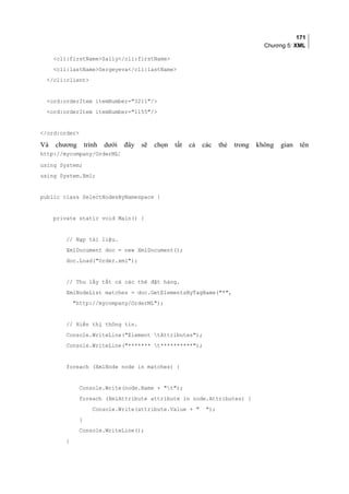 171
Chương 5: XML
cli:firstNameSally/cli:firstName
cli:lastNameSergeyeva/cli:lastName
/cli:client
ord:orderItem itemNumber=3211/
ord:orderItem itemNumber=1155/
/ord:order
Và chương trình dưới đây sẽ chọn tất cả các thẻ trong không gian tên
http://mycompany/OrderML:
using System;
using System.Xml;
public class SelectNodesByNamespace {
private static void Main() {
// Nạp tài liệu.
XmlDocument doc = new XmlDocument();
doc.Load(Order.xml);
// Thu lấy tất cả các thẻ đặt hàng.
XmlNodeList matches = doc.GetElementsByTagName(*,
http://mycompany/OrderML);
// Hiển thị thông tin.
Console.WriteLine(Element tAttributes);
Console.WriteLine(******* t**********);
foreach (XmlNode node in matches) {
Console.Write(node.Name + t);
foreach (XmlAttribute attribute in node.Attributes) {
Console.Write(attribute.Value +  );
}
Console.WriteLine();
}
 