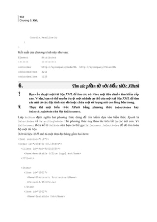 172
Chương 5: XML
Console.ReadLine();
}
}
Kết xuất của chương trình này như sau:
Element Attributes
******* **********
ord:order http://mycompany/OrderML http://mycompany/ClientML
ord:orderItem 3211
ord:orderItem 1155
6.6. Tìm các ph n t v i bi u th c XPathầ ử ớ ể ứTìm các ph n t v i bi u th c XPathầ ử ớ ể ứ
 Bạn cần duyệt một tài liệu XML để tìm các nút theo một tiêu chuẩn tìm kiếm cấp
cao. Ví dụ, bạn có thể muốn duyệt một nhánh cụ thể của một tài liệu XML để tìm
các nút có các đặc tính nào đó hoặc chứa một số lượng nút con lồng bên trong.
 Thực thi một biểu thức XPath bằng phương thức SelectNodes hay
SelectSingleNode của lớp XmlDocument.
Lớp XmlNode định nghĩa hai phương thức dùng để tìm kiếm dựa vào biểu thức Xpath là
SelectNodes và SelectSingleNode. Hai phương thức này thao tác trên tất cả các nút con. Vì
XmlDocument thừa kế từ XmlNode nên bạn có thể gọi XmlDocument.SelectNodes để dò tìm toàn
bộ một tài liệu.
Xét tài liệu XML mô tả một đơn đặt hàng gồm hai item:
?xml version=1.0?
Order id=2004-01-30.195496
Client id=ROS-930252034
NameRemarkable Office Supplies/Name
/Client
Items
Item id=1001
NameElectronic Protractor/Name
Price42.99/Price
/Item
Item id=1002
NameInvisible Ink/Name
 