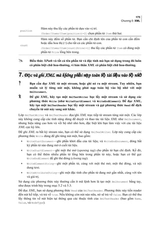 175
Chương 5: XML
position
Hàm này thu lấy các phần tử dựa vào vị trí.
/Order/Items/Item[position()=2] chọn phần tử Item thứ hai.
count
Hàm này đếm số phần tử. Bạn cần chỉ định tên của phần tử con cần đếm
hoặc dấu hoa thị (*) cho tất cả các phần tử con.
/Order/Items/Item[count(Price)=1] thu lấy các phần tử Item có đúng một
phần tử Price lồng bên trong.
 Biểu thức XPath và tất cả tên phần tử và đặc tính mà bạn sử dụng trong đó luôn
có phân biệt chữ hoa-thường, vì bản thân XML có phân biệt chữ hoa-thường.
7.7. Đ c và ghi XML mà không ph i n p toàn b tài li u vào b nhọ ả ạ ộ ệ ộ ớĐ c và ghi XML mà không ph i n p toàn b tài li u vào b nhọ ả ạ ộ ệ ộ ớ
 Bạn cần đọc XML từ một stream, hoặc ghi nó ra một stream. Tuy nhiên, bạn
muốn xử lý từng nút một, không phải nạp toàn bộ vào bộ nhớ với một
XmlDocument.
 Để ghi XML, hãy tạo một XmlTextWriter bọc lấy một stream và sử dụng các
phương thức Write (như WriteStartElement và WriteEndElement). Để đọc XML,
hãy tạo một XmlTextReader bọc lấy một stream và gọi phương thức Read để dịch
chuyển từ nút này sang nút khác.
Lớp XmlTextWriter và XmlTextReader đọc/ghi XML trực tiếp từ stream từng nút một. Các lớp
này không cung cấp các tính năng dùng để duyệt và thao tác tài liệu XML như XmlDocument,
nhưng hiệu năng cao hơn và vết bộ nhớ nhỏ hơn, đặc biệt khi bạn làm việc với các tài liệu
XML cực kỳ lớn.
Để ghi XML ra bất kỳ stream nào, bạn có thể sử dụng XmlTextWriter. Lớp này cung cấp các
phương thức Write dùng để ghi từng nút một, bao gồm:
• WriteStartDocument—ghi phần khởi đầu của tài liệu; và WriteEndDocument, đóng bất
kỳ phần tử nào đang mở ở cuối tài liệu.
• WriteStartElement—ghi một thẻ mở (opening tag) cho phần tử bạn chỉ định. Kế đó,
bạn có thể thêm nhiều phần tử lồng bên trong phần tử này, hoặc bạn có thể gọi
WriteEndElement để ghi thẻ đóng (closing tag).
• WriteElementString—ghi một phần tử, cùng với một thẻ mở, một thẻ đóng, và nội
dung text.
• WriteAttributeString—ghi một đặc tính cho phần tử đang mở gần nhất, cùng với tên
và giá trị.
Sử dụng các phương thức này thường cần ít mã lệnh hơn là tạo một XmlDocument bằng tay,
như được trình bày trong mục 5.2 và 5.3.
Để đọc XML, bạn sử dụng phương thức Read của XmlTextReader. Phương thức này tiến reader
đến nút kế tiếp, và trả về true. Nếu không còn nút nào nữa, nó sẽ trả về false. Bạn có thể thu
lấy thông tin về nút hiện tại thông qua các thuộc tính của XmlTextReader (bao gồm Name,
Value, và NodeType).
 