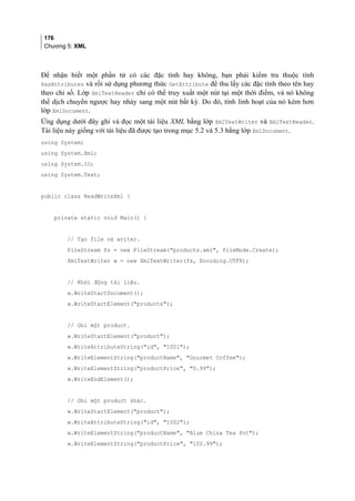 176
Chương 5: XML
Để nhận biết một phần tử có các đặc tính hay không, bạn phải kiểm tra thuộc tính
HasAttributes và rồi sử dụng phương thức GetAttribute để thu lấy các đặc tính theo tên hay
theo chỉ số. Lớp XmlTextReader chỉ có thể truy xuất một nút tại một thời điểm, và nó không
thể dịch chuyển ngược hay nhảy sang một nút bất kỳ. Do đó, tính linh hoạt của nó kém hơn
lớp XmlDocument.
Ứng dụng dưới đây ghi và đọc một tài liệu XML bằng lớp XmlTextWriter và XmlTextReader.
Tài liệu này giống với tài liệu đã được tạo trong mục 5.2 và 5.3 bằng lớp XmlDocument.
using System;
using System.Xml;
using System.IO;
using System.Text;
public class ReadWriteXml {
private static void Main() {
// Tạo file và writer.
FileStream fs = new FileStream(products.xml, FileMode.Create);
XmlTextWriter w = new XmlTextWriter(fs, Encoding.UTF8);
// Khởi động tài liệu.
w.WriteStartDocument();
w.WriteStartElement(products);
// Ghi một product.
w.WriteStartElement(product);
w.WriteAttributeString(id, 1001);
w.WriteElementString(productName, Gourmet Coffee);
w.WriteElementString(productPrice, 0.99);
w.WriteEndElement();
// Ghi một product khác.
w.WriteStartElement(product);
w.WriteAttributeString(id, 1002);
w.WriteElementString(productName, Blue China Tea Pot);
w.WriteElementString(productPrice, 102.99);
 