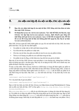 178
Chương 5: XML
}
8.8. Xác nh n tính h p l c a m t tài li u XML d a trên m tậ ợ ệ ủ ộ ệ ự ộXác nh n tính h p l c a m t tài li u XML d a trên m tậ ợ ệ ủ ộ ệ ự ộ
SchemaSchema
 Bạn cần xác nhận tính hợp lệ của một tài liệu XML bằng cách bảo đảm nó tuân
theo một XML Schema.
 Sử dụng lớp System.Xml.XmlValidatingReader. Tạo một thể hiện của lớp này, nạp
Schema vào tập hợp XmlValidatingReader.Schemas, dịch chuyển qua từng nút
một bằng cách gọi XmlValidatingReader.Read, và bắt bất cứ ngoại lệ nào. Để tìm
tất cả các lỗi trong một tài liệu mà không phải bắt ngoại lệ, hãy thụ lý sự kiện
ValidationEventHandler.
Một XML Schema (giản đồ XML) định nghĩa các quy tắc mà một kiểu tài liệu XML cho trước
phải tuân theo. Các quy tắc này định nghĩa:
• Các phần tử và đặc tính có thể xuất hiện trong tài liệu.
• Các kiểu dữ liệu cho phần tử và đặc tính.
• Cấu trúc của tài liệu, bao gồm các phần tử nào là con của các phần tử khác.
• Thứ tự và số lượng các phần tử con xuất hiện trong tài liệu.
• Các phần tử nào là rỗng, có thể chứa text, hay đòi hỏi các giá trị cố định.
Bàn sâu về các tài liệu XML Schema vượt quá phạm vi của chương này, nhưng bạn có thể tìm
hiểu nó thông qua một ví dụ đơn giản. Mục này sẽ sử dụng tài liệu XML mô tả danh mục sản
phẩm đã được trình bày trong mục 5.1.
Ở mức cơ bản nhất, XML Schema Definition (XSD) được sử dụng để định nghĩa các phần tử
có thể xuất hiện trong tài liệu XML. Bản thân tài liệu XSD được viết theo dạng XML, và bạn sử
dụng một phần tử đã được định nghĩa trước (có tên là element) để chỉ định các phần tử sẽ
cần thiết trong tài liệu đích. Đặc tính type cho biết kiểu dữ liệu. Ví dụ dưới đây là tên sản
phẩm:
xsd:element name=productName type=xsd:string /
Và ví dụ dưới đây là giá sản phẩm:
xsd:element name=productPrice type=xsd:decimal /
Bạn có thể tìm hiểu các kiểu dữ liệu Schema tại [http://www.w3.org/TR/xmlschema-2]. Chúng
ánh xạ đến các kiểu dữ liệu .NET và bao gồm string, int, long, decimal, float, dateTime,
boolean, base64Binary...
Cả productName và productPrice đều là các kiểu đơn giản vì chúng chỉ chứa dữ liệu dạng ký
tự. Các phần tử có chứa các phần tử lồng bên trong được gọi là các kiểu phức tạp. Bạn có thể
lồng chúng vào nhau bằng thẻ sequence (nếu thứ tự là quan trọng) hay thẻ all (nếu thứ tự
là không quan trọng). Dưới đây là cách lắp phần tử product vào danh mục sản phẩm. Chú ý
 