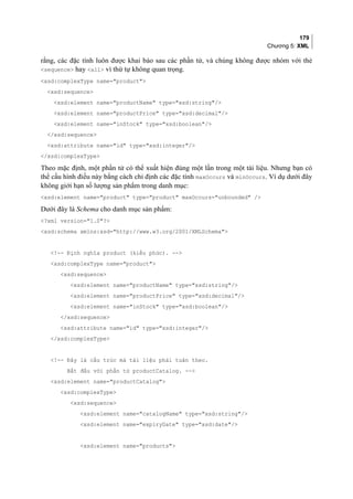 179
Chương 5: XML
rằng, các đặc tính luôn được khai báo sau các phần tử, và chúng không được nhóm với thẻ
sequence hay all vì thứ tự không quan trọng.
xsd:complexType name=product
xsd:sequence
xsd:element name=productName type=xsd:string/
xsd:element name=productPrice type=xsd:decimal/
xsd:element name=inStock type=xsd:boolean/
/xsd:sequence
xsd:attribute name=id type=xsd:integer/
/xsd:complexType
Theo mặc định, một phần tử có thể xuất hiện đúng một lần trong một tài liệu. Nhưng bạn có
thể cấu hình điều này bằng cách chỉ định các đặc tính maxOccurs và minOccurs. Ví dụ dưới đây
không giới hạn số lượng sản phẩm trong danh mục:
xsd:element name=product type=product maxOccurs=unbounded /
Dưới đây là Schema cho danh mục sản phẩm:
?xml version=1.0?
xsd:schema xmlns:xsd=http://www.w3.org/2001/XMLSchema
!-- Định nghĩa product (kiểu phức). --
xsd:complexType name=product
xsd:sequence
xsd:element name=productName type=xsd:string/
xsd:element name=productPrice type=xsd:decimal/
xsd:element name=inStock type=xsd:boolean/
/xsd:sequence
xsd:attribute name=id type=xsd:integer/
/xsd:complexType
!-- Đây là cấu trúc mà tài liệu phải tuân theo.
Bắt đầu với phần tử productCatalog. --
xsd:element name=productCatalog
xsd:complexType
xsd:sequence
xsd:element name=catalogName type=xsd:string/
xsd:element name=expiryDate type=xsd:date/
xsd:element name=products
 
