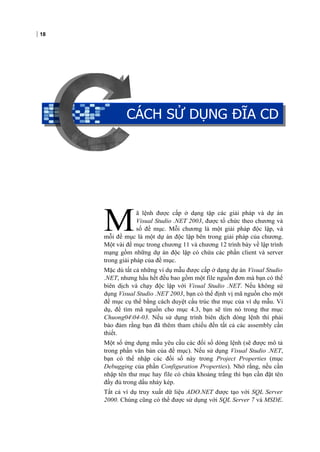 18
CÁCH SỬ DỤNG ĐĨA CD
ã lệnh được cấp ở dạng tập các giải pháp và dự án
Visual Studio .NET 2003, được tổ chức theo chương và
số đề mục. Mỗi chương là một giải pháp độc lập, và
mỗi đề mục là một dự án độc lập bên trong giải pháp của chương.
Một vài đề mục trong chương 11 và chương 12 trình bày về lập trình
mạng gồm những dự án độc lập có chứa các phần client và server
trong giải pháp của đề mục.
M
Mặc dù tất cả những ví dụ mẫu được cấp ở dạng dự án Visual Studio
.NET, nhưng hầu hết đều bao gồm một file nguồn đơn mà bạn có thể
biên dịch và chạy độc lập với Visual Studio .NET. Nếu không sử
dụng Visual Studio .NET 2003, bạn có thể định vị mã nguồn cho một
đề mục cụ thể bằng cách duyệt cấu trúc thư mục của ví dụ mẫu. Ví
dụ, để tìm mã nguồn cho mục 4.3, bạn sẽ tìm nó trong thư mục
Chuong0404-03. Nếu sử dụng trình biên dịch dòng lệnh thì phải
bảo đảm rằng bạn đã thêm tham chiếu đến tất cả các assembly cần
thiết.
Một số ứng dụng mẫu yêu cầu các đối số dòng lệnh (sẽ được mô tả
trong phần văn bản của đề mục). Nếu sử dụng Visual Studio .NET,
bạn có thể nhập các đối số này trong Project Properties (mục
Debugging của phần Configuration Properties). Nhớ rằng, nếu cần
nhập tên thư mục hay file có chứa khoảng trắng thì bạn cần đặt tên
đầy đủ trong dấu nháy kép.
Tất cả ví dụ truy xuất dữ liệu ADO.NET được tạo với SQL Server
2000. Chúng cũng có thể được sử dụng với SQL Server 7 và MSDE.
CÁCH SỬ DỤNG ĐĨA CD
 