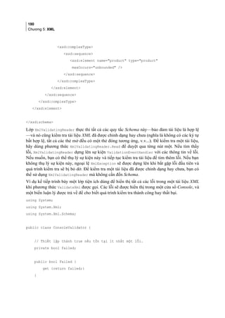 180
Chương 5: XML
xsd:complexType
xsd:sequence
xsd:element name=product type=product
maxOccurs=unbounded /
/xsd:sequence
/xsd:complexType
/xsd:element
/xsd:sequence
/xsd:complexType
/xsd:element
/xsd:schema
Lớp XmlValidatingReader thực thi tất cả các quy tắc Schema này—bảo đảm tài liệu là hợp lệ
—và nó cũng kiểm tra tài liệu XML đã được chỉnh dạng hay chưa (nghĩa là không có các ký tự
bất hợp lệ, tất cả các thẻ mở đều có một thẻ đóng tương ứng, v.v...). Để kiểm tra một tài liệu,
hãy dùng phương thức XmlValidatingReader.Read để duyệt qua từng nút một. Nếu tìm thấy
lỗi, XmlValidatingReader dựng lên sự kiện ValidationEventHandler với các thông tin về lỗi.
Nếu muốn, bạn có thể thụ lý sự kiện này và tiếp tục kiểm tra tài liệu để tìm thêm lỗi. Nếu bạn
không thụ lý sự kiện này, ngoại lệ XmlException sẽ được dựng lên khi bắt gặp lỗi đầu tiên và
quá trình kiểm tra sẽ bị bỏ dở. Để kiểm tra một tài liệu đã được chỉnh dạng hay chưa, bạn có
thể sử dụng XmlValidatingReader mà không cần đến Schema.
Ví dụ kế tiếp trình bày một lớp tiện ích dùng để hiển thị tất cả các lỗi trong một tài liệu XML
khi phương thức ValidateXml được gọi. Các lỗi sẽ được hiển thị trong một cửa sổ Console, và
một biến luận lý được trả về để cho biết quá trình kiểm tra thành công hay thất bại.
using System;
using System.Xml;
using System.Xml.Schema;
public class ConsoleValidator {
// Thiết lập thành true nếu tồn tại ít nhất một lỗi.
private bool failed;
public bool Failed {
get {return failed;}
}
 