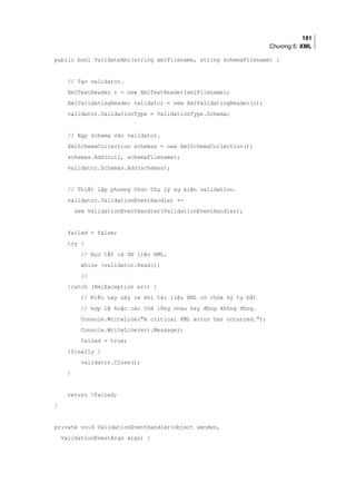 181
Chương 5: XML
public bool ValidateXml(string xmlFilename, string schemaFilename) {
// Tạo validator.
XmlTextReader r = new XmlTextReader(xmlFilename);
XmlValidatingReader validator = new XmlValidatingReader(r);
validator.ValidationType = ValidationType.Schema;
// Nạp Schema vào validator.
XmlSchemaCollection schemas = new XmlSchemaCollection();
schemas.Add(null, schemaFilename);
validator.Schemas.Add(schemas);
// Thiết lập phương thức thụ lý sự kiện validation.
validator.ValidationEventHandler +=
new ValidationEventHandler(ValidationEventHandler);
failed = false;
try {
// Đọc tất cả dữ liệu XML.
while (validator.Read())
{}
}catch (XmlException err) {
// Điều này xảy ra khi tài liệu XML có chứa ký tự bất
// hợp lệ hoặc các thẻ lồng nhau hay đóng không đúng.
Console.WriteLine(A critical XML error has occurred.);
Console.WriteLine(err.Message);
failed = true;
}finally {
validator.Close();
}
return !failed;
}
private void ValidationEventHandler(object sender,
ValidationEventArgs args) {
 