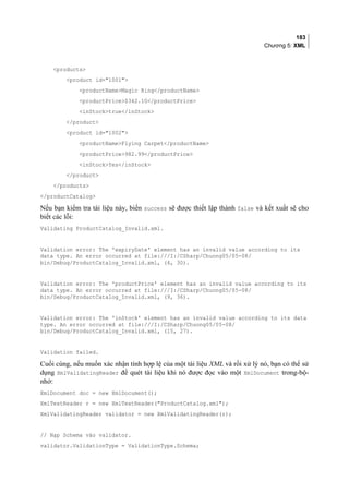 183
Chương 5: XML
products
product id=1001
productNameMagic Ring/productName
productPrice$342.10/productPrice
inStocktrue/inStock
/product
product id=1002
productNameFlying Carpet/productName
productPrice982.99/productPrice
inStockYes/inStock
/product
/products
/productCatalog
Nếu bạn kiểm tra tài liệu này, biến success sẽ được thiết lập thành false và kết xuất sẽ cho
biết các lỗi:
Validating ProductCatalog_Invalid.xml.
Validation error: The 'expiryDate' element has an invalid value according to its
data type. An error occurred at file:///I:/CSharp/Chuong05/05-08/
bin/Debug/ProductCatalog_Invalid.xml, (4, 30).
Validation error: The 'productPrice' element has an invalid value according to its
data type. An error occurred at file:///I:/CSharp/Chuong05/05-08/
bin/Debug/ProductCatalog_Invalid.xml, (9, 36).
Validation error: The 'inStock' element has an invalid value according to its data
type. An error occurred at file:///I:/CSharp/Chuong05/05-08/
bin/Debug/ProductCatalog_Invalid.xml, (15, 27).
Validation failed.
Cuối cùng, nếu muốn xác nhận tính hợp lệ của một tài liệu XML và rồi xử lý nó, bạn có thể sử
dụng XmlValidatingReader để quét tài liệu khi nó được đọc vào một XmlDocument trong-bộ-
nhớ:
XmlDocument doc = new XmlDocument();
XmlTextReader r = new XmlTextReader(ProductCatalog.xml);
XmlValidatingReader validator = new XmlValidatingReader(r);
// Nạp Schema vào validator.
validator.ValidationType = ValidationType.Schema;
 