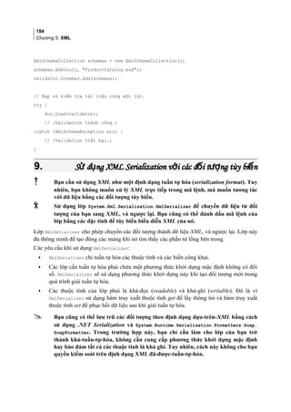 184
Chương 5: XML
XmlSchemaCollection schemas = new XmlSchemaCollection();
schemas.Add(null, ProductCatalog.xsd);
validator.Schemas.Add(schemas);
// Nạp và kiểm tra tài liệu cùng một lúc.
try {
doc.Load(validator);
// (Validation thành công.)
}catch (XmlSchemaException err) {
// (Validation thất bại.)
}
9.9. S d ng XML Serialization v i các đ i t ng tùy bi nử ụ ớ ố ượ ếS d ng XML Serialization v i các đ i t ng tùy bi nử ụ ớ ố ượ ế
 Bạn cần sử dụng XML như một định dạng tuần tự hóa (serialization format). Tuy
nhiên, bạn không muốn xử lý XML trực tiếp trong mã lệnh, mà muốn tương tác
với dữ liệu bằng các đối tượng tùy biến.
 Sử dụng lớp System.Xml.Serialization.XmlSerializer để chuyển dữ liệu từ đối
tượng của bạn sang XML, và ngược lại. Bạn cũng có thể đánh dấu mã lệnh của
lớp bằng các đặc tính để tùy biến biểu diễn XML của nó.
Lớp XmlSerializer cho phép chuyển các đối tượng thành dữ liệu XML, và ngược lại. Lớp này
đủ thông minh để tạo đúng các mảng khi nó tìm thấy các phần tử lồng bên trong.
Các yêu cầu khi sử dụng XmlSerializer:
• XmlSerializer chỉ tuần tự hóa các thuộc tính và các biến công khai.
• Các lớp cần tuần tự hóa phải chứa một phương thức khởi dựng mặc định không có đối
số. XmlSerializer sẽ sử dụng phương thức khởi dựng này khi tạo đối tượng mới trong
quá trình giải tuần tự hóa.
• Các thuộc tính của lớp phải là khả-đọc (readable) và khả-ghi (writable). Đó là vì
XmlSerializer sử dụng hàm truy xuất thuộc tính get để lấy thông tin và hàm truy xuất
thuộc tính set để phục hồi dữ liệu sau khi giải tuần tự hóa.
 Bạn cũng có thể lưu trữ các đối tượng theo định dạng dựa-trên-XML bằng cách
sử dụng .NET Serialization và System.Runtime.Serialization.Formatters.Soap.
SoapFormatter. Trong trường hợp này, bạn chỉ cần làm cho lớp của bạn trở
thành khả-tuần-tự-hóa, không cần cung cấp phương thức khởi dựng mặc định
hay bảo đảm tất cả các thuộc tính là khả ghi. Tuy nhiên, cách này không cho bạn
quyền kiểm soát trên định dạng XML đã-được-tuần-tự-hóa.
 