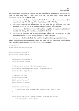 185
Chương 5: XML
Để sử dụng XML serialization, trước hết bạn phải đánh dấu các đối tượng dữ liệu với các đặc
tính cho biết phép ánh xạ sang XML. Các đặc tính này thuộc không gian tên
System.Xml.Serialization và bao gồm:
• XmlRoot—cho biết tên phần tử gốc của file XML. Theo mặc định, XmlSerializer sẽ sử
dụng tên của lớp. Đặc tính này có thể được áp dụng khi khai báo lớp.
• XmlElement—cho biết tên phần tử dùng cho một thuộc tính hay biến công khai. Theo
mặc định, XmlSerializer sẽ sử dụng tên của thuộc tính hay biến công khai.
• XmlAttribute—cho biết một thuộc tính hay biến công khai sẽ được tuần tự hóa thành
một đặc tính (không phải phần tử), và chỉ định tên đặc tính.
• XmlEnum—cấu hình phần text sẽ được sử dụng khi tuần tự hóa các giá trị liệt kê. Nếu
bạn không sử dụng XmlEnum, tên của hằng liệt kê sẽ được sử dụng.
• XmlIgnore—cho biết một thuộc tính hay biến công khai sẽ không được tuần tự hóa.
Ví dụ, xét danh mục sản phẩm đã được trình bày trong mục 5.1. Bạn có thể mô tả tài liệu
XML này bằng các đối tượng ProductCatalog và Product như sau:
using System;
using System.Xml.Serialization;
[XmlRoot(productCatalog)]
public class ProductCatalog {
[XmlElement(catalogName)]
public string CatalogName;
// Sử dụng kiểu dữ liệu ngày (bỏ qua phần giờ).
[XmlElement(ElementName=expiryDate, DataType=date)]
public DateTime ExpiryDate;
// Cấu hình tên thẻ.
[XmlArray(products)]
[XmlArrayItem(product)]
public Product[] Products;
public ProductCatalog() {
// Phương thức khởi dựng mặc định (dùng khi giải tuần tự hóa).
}
public ProductCatalog(string catalogName, DateTime expiryDate) {
this.CatalogName = catalogName;
 